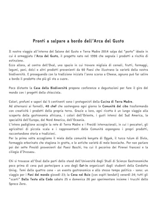 Pronti a salpare a bordo dell’Arca del Gusto 
Il nostro viaggio all’interno del Salone del Gusto e Terra Madre 2014 salpa dal “porto” ideale in 
cui è ormeggiata l’Arca del Gusto, il progetto nato nel 1996 che segnala i prodotti a rischio di 
estinzione. 
Ecco allora, al centro dell’Oval, uno spazio in cui trovare migliaia di cereali, frutti, formaggi, 
legumi, pani, dolci e altri prodotti provenienti da 60 Paesi che illustrano la varietà della nostra 
biodiversità. E proseguendo con la tradizione iniziata l’anno scorso a Cheese, ognuno può far salire 
a bordo il prodotto che più gli sta a cuore. 
Poco distante la Casa della Biodiversità propone conferenze e degustazioni per fare il giro del 
mondo con i progetti della chiocciola. 
Colori, profumi e sapori dai 5 continenti sono i protagonisti della Cucina di Terra Madre. 
Ad alternarsi ai fornelli, 40 chef che sostengono ogni giorno le Comunità del cibo trasformando 
con creatività i prodotti della propria terra. Grazie a loro, ogni ricetta è un lungo viaggio alla 
scoperta della gastronomia africana, i colori dell’Oriente, i gusti intensi del Sud America, le 
specialità dell’Europa, del Nord America, dell’Oceania. 
L’intero padiglione accoglie la rete di Terra Madre e i Presìdi internazionali, in cui i pescatori, gli 
agricoltori di piccola scala e i rappresentanti delle Comunità espongono i propri prodotti, 
raccontandone storia e tradizioni. 
Per la prima volta accogliamo il miele della comunità kenyota di Ogyek, il turco tulum di Divle, 
formaggio erborinato che stagiona in grotta, e le antiche varietà di mele bosniache. Per non parlare 
poi dei sette Presìdi provenienti dai Paesi Baschi, tra cui il pecorino dei Pirenei francesi e la 
ciliegia d’Itxssaou. 
Chi si trovasse all’Oval dalle parti dello stand dell’Università degli Studi di Scienze Gastronomiche 
poco prima di cena può partecipare a uno degli Eat-in organizzati dagli studenti della Condotta 
Unisg. Temi delle quattro cene - un evento gastronomico e allo stesso tempo politico - sono: un 
viaggio per i Pani del mondo giovedì 23; la Cena nel Buio (con ospiti bendati) venerdì 24; tutti gli 
“scarti” Dalla Testa alla Coda sabato 25 e domenica 26 per sperimentare insieme i trucchi dello 
Spreco Zero. 
 