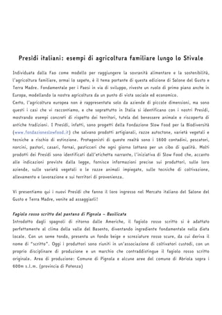 Presìdi italiani: esempi di agricoltura familiare lungo lo Stivale 
Individuata dalla Fao come modello per raggiungere la sovranità alimentare e la sostenibilità, 
l’agricoltura familiare, ormai lo sapete, è il tema portante di questa edizione di Salone del Gusto e 
Terra Madre. Fondamentale per i Paesi in via di sviluppo, riveste un ruolo di primo piano anche in 
Europa, modellando la nostra agricoltura da un punto di vista sociale ed economico. 
Certo, l’agricoltura europea non è rappresentata solo da aziende di piccole dimensioni, ma sono 
questi i casi che vi raccontiamo, e che soprattutto in Italia si identificano con i nostri Presìdi, 
mostrando esempi concreti di rispetto dei territori, tutela del benessere animale e riscoperta di 
antiche tradizioni. I Presìdi, infatti, sono progetti della Fondazione Slow Food per la Biodiversità 
(www.fondazioneslowfood.it) che salvano prodotti artigianali, razze autoctone, varietà vegetali e 
tecniche a rischio di estinzione. Protagonisti di queste realtà sono i 1600 contadini, pescatori, 
norcini, pastori, casari, fornai, pasticceri che ogni giorno lottano per un cibo di qualità. Molti 
prodotti dei Presìdi sono identificati dall’etichetta narrante, l’iniziativa di Slow Food che, accanto 
alle indicazioni previste dalla legge, fornisce informazioni precise sui produttori, sulle loro 
aziende, sulle varietà vegetali o le razze animali impiegate, sulle tecniche di coltivazione, 
allevamento e lavorazione e sui territori di provenienza. 
Vi presentiamo qui i nuovi Presìdi che fanno il loro ingresso nel Mercato italiano del Salone del 
Gusto e Terra Madre, venite ad assaggiarli! 
Fagiolo rosso scritto del pantano di Pignola – Basilicata 
Introdotto dagli spagnoli di ritorno dalle Americhe, il fagiolo rosso scritto si è adattato 
perfettamente al clima della valle del Basento, diventando ingrediente fondamentale nella dieta 
locale. Con un seme tondo, presenta un fondo beige e screziature rosso scure, da cui deriva il 
nome di “scritto”. Oggi i produttori sono riuniti in un’associazione di coltivatori custodi, con un 
proprio disciplinare di produzione e un marchio che contraddistingue il fagiolo rosso scritto 
originale. Area di produzione: Comune di Pignola e alcune aree del comune di Abriola sopra i 
600m s.l.m. (provincia di Potenza) 
 