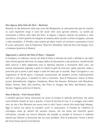 Pera Signora della Valle del Sinni – Basilicata 
Attestata fin dal Settecento nelle aree rurali del Metapontino, la coltivazione del pero ha rivestito 
un ruolo importante lungo il corso dei secoli nelle zone agricole materesi. La varietà più 
interessante è diffusa nella Valle del Sinni: la Signora o Signura, delicata nel profumo e nella 
consistenza, è infatti perfetta da mangiare al momento della raccolta e ottima sciroppata, essiccata 
e nelle marmellate. Il Presidio vuole tutelare gli alberi rimasti sul territorio e promuovere l'avvio 
di nuove coltivazioni. Area di Produzione: Nova Siri, Rotondella, Valle del Sinni, San Giorgio, Tursi 
e Colobraro (provincia di Matera) 
Soppressata e salsiccia del Vallo di Diano – Campania 
In Campania, la tradizione norcina nel Vallo di Diano è attestata da secoli e affonda le sue radici 
nelle attività agricole dell'area, da sempre dedita all'allevamento e alla pastorizia. Caratteristiche 
della salsiccia e della soppressata sono la laboriosa selezione e lavorazione delle carni, che 
avviene manualmente tagliando a punta di coltello le parti da insaccare: spalla, pancetta, lombo e 
prosciutto per la prima e parti magre e lardo del dorso per la seconda. Dopo l'asciugatura e una 
stagionatura di 30-40 giorni, l'eventuale conservazione del prodotto avviene tradizionalmente 
sott’olio o sotto grasso, in barattoli di vetro o terracotta. Area di Produzione: Comuni di Atena 
Lucana, Buonoabitacolo, Caggiano, Casalbuono, Monte San Giacomo, Montesano sulla Marcellana, 
Padula, Pertosa, Polla, Sala Consilina, San Pietro al Tanagro, San Rufo, Sant’Arsenio, Sanza, 
Sassano, Teggiano, provincia di Salerno. 
Rosa di Gorizia – Friuli Venezia Giulia 
I contadini goriziani hanno selezionato nei secoli un ecotipo di radicchio particolare, dal colore 
rosso brillante sfumato di rosa e granata, a forma di bocciolo di rosa. È un ortaggio ormai molto 
raro, ma che a fine Ottocento era ancora noto in tutta l'area e servito alle tavole degli Asburgo. 
Oggi lo coltiva una decina di contadini riuniti in associazione. Il Presidio ha l'obiettivo di 
coinvolgere anche gli abitanti del versante sloveno, che non hanno mai interrotto questa 
coltivazione, secondo una tecnica laboriosa che prevede un periodo di forzatura in ambiente 
riparato per ottenere la formazione del suo cuore prelibato. Area di produzione: terreni a destra 
del fiume Isonzo (provincia di Gorizia) 
 
