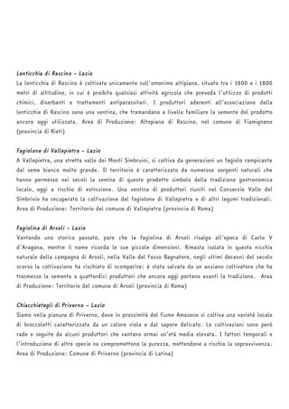 Lenticchia di Rascino – Lazio 
La lenticchia di Rascino è coltivata unicamente sull'omonimo altipiano, situato tra i 1600 e i 1800 
metri di altitudine, in cui è proibita qualsiasi attività agricola che preveda l’utilizzo di prodotti 
chimici, diserbanti e trattamenti antiparassitari. I produttori aderenti all’associazione della 
lenticchia di Rascino sono una ventina, che tramandano a livello familiare la semente del prodotto 
ancora oggi utilizzata. Area di Produzione: Altopiano di Rascino, nel comune di Fiamignano 
(provincia di Rieti) 
Fagiolone di Vallepietra – Lazio 
A Vallepietra, una stretta valle dei Monti Simbruini, si coltiva da generazioni un fagiolo rampicante 
dal seme bianco molto grande. Il territorio è caratterizzato da numerose sorgenti naturali che 
hanno permesso nei secoli la semina di questo prodotto simbolo della tradizione gastronomica 
locale, oggi a rischio di estinzione. Una ventina di produttori riuniti nel Consorzio Valle del 
Simbrivio ha recuperato la coltivazione del fagiolone di Vallepietra e di altri legumi tradizionali. 
Area di Produzione: Territorio del comune di Vallepietra (provincia di Roma) 
Fagiolina di Arsoli – Lazio 
Vantando uno storico passato, pare che la fagiolina di Arsoli risalga all’epoca di Carlo V 
d'Aragona, mentre il nome ricorda le sue piccole dimensioni. Rimasta isolata in questa nicchia 
naturale della campagna di Arsoli, nella Valle del Fosso Bagnatore, negli ultimi decenni del secolo 
scorso la coltivazione ha rischiato di scomparire: è stata salvata da un anziano coltivatore che ha 
trasmesso la semente a quattordici produttori che ancora oggi portano avanti la tradizione. Area 
di Produzione: Territorio del comune di Arsoli (provincia di Roma) 
Chiacchietegli di Priverno – Lazio 
Siamo nella pianura di Priverno, dove in prossimità del fiume Amaseno si coltiva una varietà locale 
di broccoletti caratterizzata da un colore viola e dal sapore delicato. Le coltivazioni sono però 
rade e seguite da alcuni produttori che vantano ormai un’età media elevata. I fattori temporali e 
l’introduzione di altre specie ne compromettono la purezza, mettendone a rischio la sopravvivenza. 
Area di Produzione: Comune di Priverno (provincia di Latina) 
 