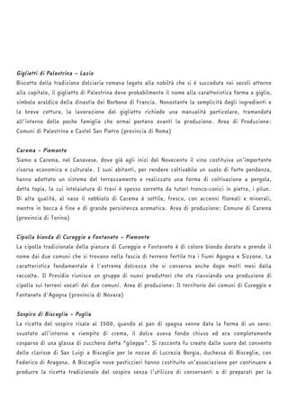 Giglietti di Palestrina – Lazio 
Biscotto della tradizione dolciaria romana legato alla nobiltà che si è succeduta nei secoli attorno 
alla capitale, il giglietto di Palestrina deve probabilmente il nome alla caratteristica forma a giglio, 
simbolo araldico della dinastia dei Borbone di Francia. Nonostante la semplicità degli ingredienti e 
la breve cottura, la lavorazione del giglietto richiede una manualità particolare, tramandata 
all'interno delle poche famiglie che ormai portano avanti la produzione. Area di Produzione: 
Comuni di Palestrina e Castel San Pietro (provincia di Roma) 
Carema – Piemonte 
Siamo a Carema, nel Canavese, dove già agli inizi del Novecento il vino costituiva un’importante 
risorsa economica e culturale. I suoi abitanti, per rendere coltivabile un suolo di forte pendenza, 
hanno adottato un sistema del terrazzamento e realizzato una forma di coltivazione a pergola, 
detta topia, la cui intelaiatura di travi è spesso sorretta da tutori tronco-conici in pietra, i pilun. 
Di alta qualità, al naso il nebbiolo di Carema è sottile, fresco, con accenni floreali e minerali, 
mentre in bocca è fine e di grande persistenza aromatica. Area di produzione: Comune di Carema 
(provincia di Torino) 
Cipolla bionda di Cureggio e Fontaneto – Piemonte 
La cipolla tradizionale della pianura di Cureggio e Fontaneto è di colore biondo dorato e prende il 
nome dai due comuni che si trovano nella fascia di terreno fertile tra i fiumi Agogna e Sizzone. La 
caratteristica fondamentale è l'estrema dolcezza che si conserva anche dopo molti mesi dalla 
raccolta. Il Presidio riunisce un gruppo di nuovi produttori che sta riavviando una produzione di 
cipolla sui terreni vocati dei due comuni. Area di produzione: Il territorio dei comuni di Cureggio e 
Fontaneto d'Agogna (provincia di Novara) 
Sospiro di Bisceglie – Puglia 
La ricetta del sospiro risale al 1500, quando al pan di spagna venne data la forma di un seno: 
svuotato all’interno e riempito di crema, il dolce aveva fondo chiuso ed era completamente 
cosparso di una glassa di zucchero detta “gileppa”. Si racconta fu creato dalle suore del convento 
delle clarisse di San Luigi a Bisceglie per le nozze di Lucrezia Borgia, duchessa di Bisceglie, con 
Federico di Aragona. A Bisceglie nove pasticcieri hanno costituito un’associazione per continuare a 
produrre la ricetta tradizionale del sospiro senza l’utilizzo di conservanti o di preparati per la 
 