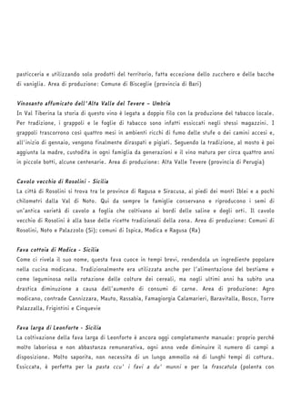 pasticceria e utilizzando solo prodotti del territorio, fatta eccezione dello zucchero e delle bacche 
di vaniglia. Area di produzione: Comune di Bisceglie (provincia di Bari) 
Vinosanto affumicato dell'Alta Valle del Tevere – Umbria 
In Val Tiberina la storia di questo vino è legata a doppio filo con la produzione del tabacco locale. 
Per tradizione, i grappoli e le foglie di tabacco sono infatti essiccati negli stessi magazzini. I 
grappoli trascorrono così quattro mesi in ambienti ricchi di fumo delle stufe o dei camini accesi e, 
all'inizio di gennaio, vengono finalmente diraspati e pigiati. Seguendo la tradizione, al mosto è poi 
aggiunta la madre, custodita in ogni famiglia da generazioni e il vino matura per circa quattro anni 
in piccole botti, alcune centenarie. Area di produzione: Alta Valle Tevere (provincia di Perugia) 
Cavolo vecchio di Rosolini - Sicilia 
La città di Rosolini si trova tra le province di Ragusa e Siracusa, ai piedi dei monti Iblei e a pochi 
chilometri dalla Val di Noto. Qui da sempre le famiglie conservano e riproducono i semi di 
un’antica varietà di cavolo a foglia che coltivano ai bordi delle saline e degli orti. Il cavolo 
vecchio di Rosolini è alla base delle ricette tradizionali della zona. Area di produzione: Comuni di 
Rosolini, Noto e Palazzolo (Si); comuni di Ispica, Modica e Ragusa (Ra) 
Fava cottoia di Modica - Sicilia 
Come ci rivela il suo nome, questa fava cuoce in tempi brevi, rendendola un ingrediente popolare 
nella cucina modicana. Tradizionalmente era utilizzata anche per l’alimentazione del bestiame e 
come leguminosa nella rotazione delle colture dei cereali, ma negli ultimi anni ha subito una 
drastica diminuzione a causa dell’aumento di consumi di carne. Area di produzione: Agro 
modicano, contrade Cannizzara, Mauto, Rassabia, Famagiorgia Calamarieri, Baravitalla, Bosco, Torre 
Palazzalla, Frigintini e Cinquevie 
Fava larga di Leonforte - Sicilia 
La coltivazione della fava larga di Leonforte è ancora oggi completamente manuale: proprio perché 
molto laboriosa e non abbastanza remunerativa, ogni anno vede diminuire il numero di campi a 
disposizione. Molto saporita, non necessita di un lungo ammollo né di lunghi tempi di cottura. 
Essiccata, è perfetta per la pasta ccu' i favi a du' munni e per la frascatula (polenta con 
 