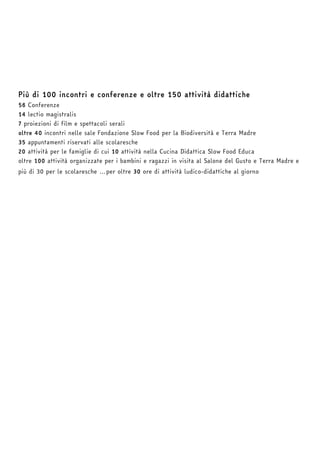 Più di 100 incontri e conferenze e oltre 150 attività didattiche 
56 Conferenze 
14 lectio magistralis 
7 proiezioni di film e spettacoli serali 
oltre 40 incontri nelle sale Fondazione Slow Food per la Biodiversità e Terra Madre 
35 appuntamenti riservati alle scolaresche 
20 attività per le famiglie di cui 10 attività nella Cucina Didattica Slow Food Educa 
oltre 100 attività organizzate per i bambini e ragazzi in visita al Salone del Gusto e Terra Madre e 
più di 30 per le scolaresche …per oltre 30 ore di attività ludico-didattiche al giorno 
 