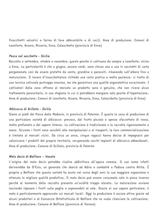 finocchietti selvatici e farina di fave abbrustolite e di ceci). Area di produzione: Comuni di 
Leonforte, Assoro, Nissoria, Enna, Calascibetta (provincia di Enna) 
Pesca nel sacchetto - Sicilia 
Raccolte a settembre, ottobre e novembre, queste pesche si coltivano da sempre a Leonforte, vicino 
a Enna. La particolarità è che a giugno, ancora verdi, sono chiuse una a una in sacchetti di carta 
pergamenata così da essere protette da vento, grandine e parassiti, rimanendo sull’albero fino a 
maturazione. Il lavoro d’insacchettatura richiede una certa pratica e molta pazienza: si tratta di 
una tecnica colturale purtroppo onerosa, ma che garantisce una qualità organolettica eccezionale. I 
coltivatori della zona offrono al mercato un prodotto sano e genuino, che non riceve alcun 
trattamento parassitario, in una stagione in cui si potrebbero mangiare solo pesche d’importazione. 
Area di produzione: Comuni di Leonforte, Assoro, Nissoria, Enna, Calascibetta (provincia di Enna) 
Albicocca di Scillato - Sicilia 
Siamo ai piedi del Parco delle Madonie, in provincia di Palermo. È questa la zona di produzione di 
una particolare varietà di albicocco: precoce, dal frutto piccolo e spesso sfaccettato di rosso, 
molto profumato e dal sapore intenso. La coltivazione è tradizionale e la raccolta rigorosamente a 
mano. Siccome i frutti sono sensibili alle manipolazioni e ai trasporti, la loro commercializzazione 
è limitata ai mercati vicini. Da circa un anno, cinque ragazzi hanno deciso di impegnarsi per 
valorizzare i prodotti del proprio territorio, recuperando vecchi impianti di albicocco abbandonati. 
Area di produzione: Comune di Scillato, provincia di Palermo 
Melo decio di Belfiore – Veneto 
L'origine del melo decio potrebbe risalire addirittura all'epoca romana. Il suo nome infatti 
deriverebbe da D’Ezio, un generale che sbarcò ad Adria e combatté a Padova contro Attila. È 
proprio a Belfiore che questa varietà ha avuto nel corso degli anni la sua maggiore espansione e 
ottenuto la migliore qualità produttiva. Il melo decio può essere consumato solo in pieno inverno 
perché al momento della raccolta presenta un’acidità troppo elevata. La maturazione avviene 
lasciando riposare i frutti sulla paglia o esponendoli al sole. Grazie al suo sapore particolare, il 
melo è particolarmente apprezzato sui mercati locali. Oggi la produzione è ancora attiva grazie ad 
alcuni produttori e al Consorzio Ortofrutticolo di Belfiore che ne vuole rilanciare la coltivazione. 
Area di produzione: Comune di Belfiore (provincia di Verona) 
 