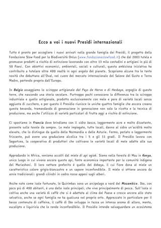 Ecco a voi i nuovi Presìdi internazionali 
Tutto è pronto per accogliere i nuovi arrivati nella grande famiglia dei Presìdi, il progetto della 
Fondazione Slow Food per la Biodiversità Onlus (www.fondazioneslowfood.it) che dal 2003 tutela e 
promuove prodotti a rischio di estinzione lavorando con oltre 13 mila contadini e artigiani in più di 
50 Paesi. Con obiettivi economici, ambientali, sociali e culturali, questa ambiziosa iniziativa ha 
contribuito a tutelare oltre 400 realtà in ogni angolo del pianeta. Scopriamo alcune tra le tante 
novità che debuttano all’Oval, nel cuore del mercato internazionale del Salone del Gusto e Terra 
Madre, partendo proprio dall’Europa. 
In Belgio assaggiamo lo sciroppo artigianale del Pays de Herve e di Hesbaye, orgoglio di queste 
terre, che nasconde una storia secolare. Purtroppo pochi conoscono la differenza tra lo sciroppo 
industriale e quello artigianale, prodotto esclusivamente con mele e pere di varietà locali senza 
aggiunta di zucchero, e per questo il Presidio riunisce le uniche quattro famiglie che ancora creano 
questa bevanda, tramandando di generazione in generazione non solo la ricetta e la tecnica di 
produzione, ma anche l’utilizzo di varietà particolari di frutta oggi a rischio di estinzione. 
Ci spostiamo in Francia dove brindiamo con il sidro basco, leggermente acre e molto dissetante, 
presente sulle tavole da sempre. Le mele impiegate, tutte locali, danno al sidro un’acidità molto 
elevata, che lo distingue da quello della Normandia e delle Asturie. Fermo, perlato o leggermente 
frizzante, può avere una gradazione alcolica tra i 5 e gli 11 gradi. Il Presidio lavora con 
Sagartzea, la cooperativa di produttori che coltivano le varietà locali di mele adatte alla sua 
produzione. 
Approdando in Africa, veniamo accolti dal miele di api ogiek. Siamo nella foresta di Mau in Kenya, 
unico luogo in cui vivono ancora queste api, fonte economica importante per la comunità indigena 
del Mariashoni. Il loro nettare preferito è quello del dobeya, il cui fiore dona al miele un 
caratteristico colore grigio-biancastro e un sapore inconfondibile. Il miele si ottiene ancora da 
arnie tradizionali: grandi cilindri in cedro rosso appesi sugli alberi. 
Anche note come isole fortunate, le Quirimbas sono un arcipelago a nord del Mozambico. Ibo, con 
poco più di 400 abitanti, è una delle isole principali, che vive principalmente di pesca. Sull'isola si 
coltiva anche una varietà di caffè che si è adattata al clima del Paese e cresce ancora allo stato 
selvatico, anche se ogni famiglia ne ha qualcuna nel proprio orto. Apprezzato in particolare per il 
basso contenuto di caffeina, il caffè di Ibo sviluppa in tazza un intenso aroma di alloro, menta, 
eucalipto e liquirizia che lo rende inconfondibile. Il Presidio intende salvaguardare un ecosistema 
 