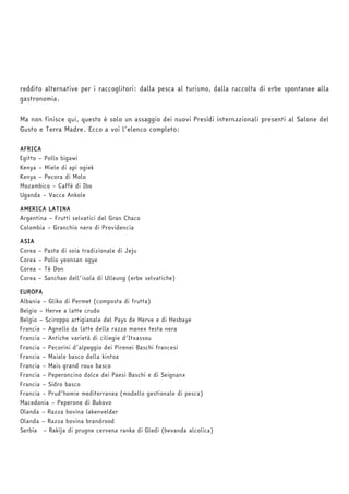 reddito alternative per i raccoglitori: dalla pesca al turismo, dalla raccolta di erbe spontanee alla 
gastronomia. 
Ma non finisce qui, questo è solo un assaggio dei nuovi Presìdi internazionali presenti al Salone del 
Gusto e Terra Madre. Ecco a voi l’elenco completo: 
AFRICA 
Egitto – Pollo bigawi 
Kenya – Miele di api ogiek 
Kenya – Pecora di Molo 
Mozambico – Caffè di Ibo 
Uganda – Vacca Ankole 
AMERICA LATINA 
Argentina – Frutti selvatici del Gran Chaco 
Colombia – Granchio nero di Providencia 
ASIA 
Corea – Pasta di soia tradizionale di Jeju 
Corea – Pollo yeonsan ogye 
Corea – Tè Don 
Corea – Sanchae dell'isola di Ulleung (erbe selvatiche) 
EUROPA 
Albania – Gliko di Permet (composta di frutta) 
Belgio – Herve a latte crudo 
Belgio – Sciroppo artigianale del Pays de Herve e di Hesbaye 
Francia – Agnello da latte della razza manex testa nera 
Francia – Antiche varietà di ciliegie d’Itxassou 
Francia – Pecorini d’alpeggio dei Pirenei Baschi francesi 
Francia – Maiale basco della kintoa 
Francia – Mais grand roux basco 
Francia – Peperoncino dolce dei Paesi Baschi e di Seignanx 
Francia – Sidro basco 
Francia – Prud’homie mediterranea (modello gestionale di pesca) 
Macedonia – Peperone di Bukovo 
Olanda – Razza bovina lakenvelder 
Olanda – Razza bovina brandrood 
Serbia – Rakija di prugne cervena ranka di Gledi (bevanda alcolica) 
 