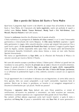 Idee e parole del Salone del Gusto e Terra Madre 
Quest’anno il programma degli incontri e dei dibattiti, da sempre fiore all’occhiello di Salone del 
Gusto e Terra Madre, dà il benvenuto alle lectio magistralis, analisi più profonde di esperti e 
studiosi come Stefano Rodotà, Tomaso Montanari, Woody Tasch e Eric Holt-Giménez, Luca 
Mercalli, Maurizio Pallante e tanti altri ancora. 
Tornano le conferenze classiche che affrontano temi di grande attualità. 
L’Italia multietnica è la protagonista di Indovina chi viene a mensa?, in cui si svela l’interscambio 
gastronomico e interculturale del nostro Belpaese. In Cibo senza territorio scopriamo i segreti 
delle gastronomie in viaggio, dalle comunità ebraiche e armene agli emigrati italo-americani fino a 
quelli turchi e greci. Il volo spaziale dei Presìdi Slow Food ci presenta il viaggio di quattro legumi 
scelti da Argotec, azienda responsabile dello space food, che faranno parte dell’alimentazione 
dell’astronauta Samantha Cristoforetti, prima donna italiana a vivere sei mesi nella Stazione 
Spaziale Internazionale. 
Non manca un approfondimento su Expo 2015, con le riflessioni del Protocollo di Milano e le 
soluzioni concrete per riuscire a Nutrire il Pianeta. 
Nel cuore del semestre europeo a presidenza italiana, il Salone punta i riflettori sui grandi temi che 
incendiano la scena politica. Durante In principio era un seme si discute di sovranità alimentare. 
Sempre di grande attualità il dibattito Ogm: una questione di regole, diritti, responsabilità, 
mentre il sistema alimentare è al centro di ll futuro del cibo, il futuro dell'Europa: parliamone, 
in cui affrontare le problematiche legate a clima, ambiente, economia e consumi con un approccio 
olistico. 
Tre gli appuntamenti che si concludono in dolcezza con una degustazione: al centro della scena la 
birra agricola, fatta con cereali autoprodotti, e gli insetti commestibili, importante fonte di 
proteine. Mentre per le donne in gravidanza, un incontro in cui assaggiare omogeneizzati e 
discutere di alimentazione per i più piccoli. Perché non provare? 
Ritroviamo i Laboratori della Terra dedicati alle varie filiere produttive, ai sistemi di 
certificazione, all’incontro tra produttori e consumatori: una bella occasione per conoscere, 
confrontarsi e scambiare esperienze con i rappresentanti della grande rete di Terra Madre. 
Non contenti, all’Oval abbiamo organizzato anche tanti incontri tematici: si parla di miele e 
apicoltura nell’Honey Bar, di pesca e sostenibilità nella sala Slow Fish, di nuove generazioni e 
 