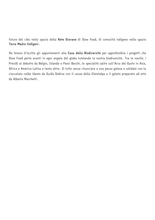 futuro del cibo nello spazio della Rete Giovane di Slow Food, di comunità indigene nello spazio 
Terra Madre Indigeni. 
Da tenere d’occhio gli appuntamenti alla Casa della Biodiversità per approfondire i progetti che 
Slow Food porta avanti in ogni angolo del globo tutelando la nostra biodiversità. Tra le novità, i 
Presìdi al debutto da Belgio, Islanda e Paesi Baschi, le specialità salite sull’Arca del Gusto in Asia, 
Africa e America Latina e tanto altro. Il tutto senza rinunciare a una pausa golosa e solidale con la 
cioccolata calda ideata da Guido Gobino con il cacao della Chontalpa e il gelato preparato ad arte 
da Alberto Marchetti. 
 