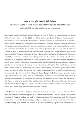 Ecco a voi gli eventi del futuro 
Salone del Gusto e Terra Madre dal ridotto impatto ambientale alla 
sostenibilità sociale, culturale ed economica 
Era il 2006 quando Slow Food, Regione Piemonte e Città di Torino, in collaborazione con Design 
Politecnico di Torino - e dal 2010 con l’Università degli Studi di Scienze Gastronomiche - 
lanciarono una sfida importante: trasformare il Salone del Gusto e Terra Madre in un evento a 
ridotto impatto ambientale, valutando utilizzo di energia, rifiuti ed emissioni prodotte. Ciò che si 
voleva, però, non era semplicemente una compensazione, ma azioni concrete che non fossero nocive 
per l’ambiente circostante. E i risultati sono stati stupefacenti: grazie a un team di oltre 40 
aziende ed enti, la manifestazione ha cambiato pelle a partire dalla progettazione e nelle ultime 
quattro edizioni l’impatto ambientale è stato ridotto del 65% rispetto all’edizione di riferimento 
del 2006, diventando un modello replicabile per altri eventi in Italia e nel mondo. Quest’anno il 
traguardo si fa sempre più ambizioso: il Salone è di nuovo sotto la lente della ricerca sperimentale 
per gli ambiti sociale, culturale ed economico. Nelle prossime edizioni saranno sviluppati indicatori 
specifici e una metodologia di ricerca per la valutazione dell’impatto della manifestazione a 360 
gradi. Grazie anche alla partnership con aziende sensibili per i vari settori, questa analisi rende 
ancora una volta il Salone del Gusto e Terra Madre all’avanguardia tra le manifestazioni fieristiche 
internazionali. Questo è in sintesi il Systemic Event Design (S.Ee.D), il nuovo progetto ideato 
dagli organizzatori del Salone con il coordinamento scientifico dell’Università degli Studi di 
Scienze Gastronomiche e il patrocinio del Ministero dell’Ambiente e della Tutela del Territorio e 
del Mare. La ricerca si avvale della collaborazione di Design Sistemico Politecnico di Torino, 
Dipartimento di Scienze Agrarie Forestali Alimentari dell’Università di Torino e SocialFare®, primo 
Centro per l’Innovazione Sociale italiano con sede a Torino. 
Gesti Naturali, il laboratorio dedicato a famiglie di diverse nazionalità in cui si utilizzano tutti i 
sensi per superare le barriere linguistiche, a cura dei formatori de L’Orto in Campania e Slow Food 
Campania; il Percorso guidato per sordi in collaborazione con l’Ente Nazionale Sordi del Piemonte; 
le attività e i servizi del Salone family friendly in collaborazione con la rivista Giovani Genitori e 
il Baby Pit-Stop (per mamme con bambini in età da allattamento) seguito dalle ostetriche de La 
 