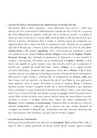 − raccolta dei rifiuti e valorizzazione dei componenti per la fruizione del cibo 
Dall’edizione 2006 al 2012, nonostante i numeri dell’evento siano cresciuti, i rifiuti sono 
diminuiti del 13%, la percentuale di differenziazione è passata dal 16,2 al 59,11% e la purezza 
del rifiuto differenziato ha superato il 92% per tutte le frazioni di raccolta. La quantità di 
rifiuto pro capite è passata da 1,1 kg del 2006 a 0,75 del 2012, la CO2 associata da 0,47 kg a 
0,15 kg. L’obiettivo dell’edizione 2014 è rendere il visitatore ancora più consapevole, per 
migliorare questo dato e ridurre alla fonte la produzione di scarti. Dislocate nei vari padiglioni 
120 Isole di Raccolta per i visitatori, assistiti nella differenziazione dei rifiuti da 146 addetti 
Compass Group e 240 volontari Legambiente. Tutti i rifiuti saranno poi quantificati e, grazie 
alla collaborazione dei consorzi Comieco, Ricrea e Rilegno e delle aziende Ecoglass, Verallia, 
Novamont, Entsorga, sarà individuata la destinazione di dismissione e la loro modalità di 
recupero e valorizzazione. Ad esempio, con la collaborazione di Ecoglass e Verallia, il vetro 
bianco sarà separato da quello colorato e una volta raccolto, servirà per la produzione di 
barattoli per i prodotti dei Presìdi Slow Food. Grazie a Rilegno, con il sughero raccolto 
all’interno dell’Enoteca, recuperato dalla cooperativa sociale Arti e Mestieri di Boves (Cn), 
verranno realizzati vari gadget per lo Slow Bazar e saranno utilizzate dai Presìdi dell’ortofrutta 
200 cassette in legno riciclato e certificato FSC. In collaborazione con Comieco e DHL sono 
state inviate a tutti gli espositori e le Comunità del cibo di Terra Madre le Linee guida per le 
buone spedizioni contro lo spreco: dall’imballo al sistema di trasporto. Ricrea, il Consorzio 
Nazionale Acciaio, sostiene il progetto 10.000 orti in Africa distribuendo a ogni espositore 
lattine salvadanaio in acciaio riciclato per le donazioni del pubblico. Inoltre, l’area della Piazza 
della Pizza e le Cucine di Strada sono allestite con piani di appoggio costituiti da grandi fusti in 
acciaio 100% riciclato; le lattine invece saranno smaltite insieme allo stesso bidone di raccolta, 
anch’esso in acciaio e riciclabile infinite volte. Grazie alla storica collaborazione con 
Novamont, insieme a EcoZema ed EcoTecnologie, il Salone ha detto no alla plastica a favore di 
materiali biodegradabili e compostabili per la fruizione del cibo. Inoltre, Novamont ha 
sviluppato nuovi prodotti in Mater-Bi® per i Presìdi Slow Food come retine per l’ortofrutta, teli 
per la pacciamatura, carta alimentare, una nuova linea di stoviglie e shopper. 
− eco-materiali per l’allestimento 
Anche quest’anno le bancarelle sono realizzate con Greenpallet® Palm certificati PEFC e FSC, in 
legno di abete e pioppo proveniente da foreste italiane gestite secondo rigorosi standard 
 