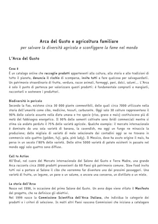 Arca del Gusto e agricoltura familiare 
per salvare la diversità agricola e sconfiggere la fame nel mondo 
L’Arca del Gusto 
Cosa è 
È un catalogo online che raccoglie prodotti appartenenti alla cultura, alla storia e alle tradizioni di 
tutto il pianeta, denuncia il rischio di scomparsa, invita tutti a fare qualcosa per salvaguardarli. 
Un patrimonio straordinario di frutta, verdura, razze animali, formaggi, pani, dolci, salumi… L’Arca 
è solo il punto di partenza per valorizzare questi prodotti: è fondamentale comprarli e mangiarli, 
raccontarli e sostenere i produttori. 
Biodiversità in pericolo 
Secondo la Fao, esistono circa 30 000 piante commestibili, delle quali circa 7000 utilizzate nella 
storia dell’umanità come cibo, medicine, tessuti, carburante. Oggi solo 30 colture rappresentano il 
90% delle calorie assunte nella dieta umana e tre specie (riso, grano e mais) costituiscono più di 
metà del fabbisogno energetico. Il 90% delle sementi coltivate sono ibridi commerciali mentre si 
stima sia andato perduto il 75% delle varietà agricole. Qualche esempio: il mercato internazionale 
è dominato da una sola varietà di banana, la cavendish, ma oggi un fungo ne minaccia la 
produzione; delle migliaia di varietà di mele selezionate dai contadini oggi se ne trovano in 
commercio solo quattro (golden, fuji, gala, pink lady). Il Messico, dove ha avuto origine il mais, ha 
perso in un secolo l’80% delle varietà. Delle oltre 5000 varietà di patate esistenti in passato nel 
mondo oggi solo quattro sono diffuse. 
Call to Action 
All’Oval, nel cuore del Mercato internazionale del Salone del Gusto e Terra Madre, una grande 
Arca racconta circa 2000 prodotti provenienti da 60 Paesi già patrimonio comune. Slow Food invita 
tutti noi a portare al Salone il cibo che vorremmo far diventare uno dei prossimi passeggeri. Una 
varietà di frutta, un legume, un pane o un salume, o ancora una conserva, un distillato o un miele. 
La storia dell’Arca 
Nasce nel 1996, in occasione del primo Salone del Gusto. Un anno dopo viene stilato il Manifesto 
del progetto, che ne definisce gli obiettivi. 
Nel 1999 nasce la Commissione Scientifica dell'Arca Italiana, che individua le categorie dei 
prodotti e i criteri di selezione. In molti altri Paesi nascono Commissioni che iniziano a catalogare 
 