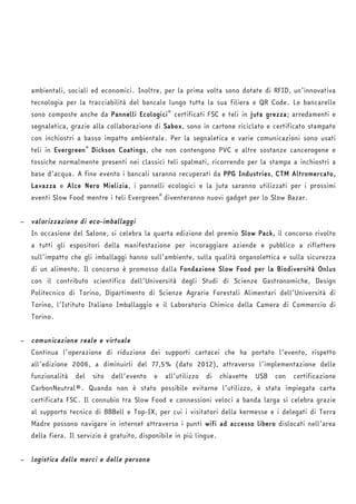 ambientali, sociali ed economici. Inoltre, per la prima volta sono dotate di RFID, un’innovativa 
tecnologia per la tracciabilità del bancale lungo tutta la sua filiera e QR Code. Le bancarelle 
sono composte anche da Pannelli Ecologici® certificati FSC e teli in juta grezza; arredamenti e 
segnaletica, grazie alla collaborazione di Sabox, sono in cartone riciclato e certificato stampato 
con inchiostri a basso impatto ambientale. Per la segnaletica e varie comunicazioni sono usati 
teli in Evergreen® Dickson Coatings, che non contengono PVC e altre sostanze cancerogene e 
tossiche normalmente presenti nei classici teli spalmati, ricorrendo per la stampa a inchiostri a 
base d’acqua. A fine evento i bancali saranno recuperati da PPG Industries, CTM Altromercato, 
Lavazza e Alce Nero Mielizia, i pannelli ecologici e la juta saranno utilizzati per i prossimi 
eventi Slow Food mentre i teli Evergreen® diventeranno nuovi gadget per lo Slow Bazar. 
− valorizzazione di eco-imballaggi 
In occasione del Salone, si celebra la quarta edizione del premio Slow Pack, il concorso rivolto 
a tutti gli espositori della manifestazione per incoraggiare aziende e pubblico a riflettere 
sull’impatto che gli imballaggi hanno sull’ambiente, sulla qualità organolettica e sulla sicurezza 
di un alimento. Il concorso è promosso dalla Fondazione Slow Food per la Biodiversità Onlus 
con il contributo scientifico dell’Università degli Studi di Scienze Gastronomiche, Design 
Politecnico di Torino, Dipartimento di Scienze Agrarie Forestali Alimentari dell’Università di 
Torino, l’Istituto Italiano Imballaggio e il Laboratorio Chimico della Camera di Commercio di 
Torino. 
− comunicazione reale e virtuale 
Continua l’operazione di riduzione dei supporti cartacei che ha portato l’evento, rispetto 
all’edizione 2006, a diminuirli del 77,5% (dato 2012), attraverso l’implementazione delle 
funzionalità del sito dell’evento e all’utilizzo di chiavette USB con certificazione 
CarbonNeutral®. Quando non è stato possibile evitarne l’utilizzo, è stata impiegata carta 
certificata FSC. Il connubio tra Slow Food e connessioni veloci a banda larga si celebra grazie 
al supporto tecnico di BBBell e Top-IX, per cui i visitatori della kermesse e i delegati di Terra 
Madre possono navigare in internet attraverso i punti wifi ad accesso libero dislocati nell’area 
della fiera. Il servizio è gratuito, disponibile in più lingue. 
− logistica delle merci e delle persone 
 
