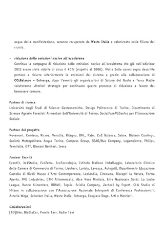 acqua della manifestazione, saranno recuperate da Waste Italia e valorizzate nella filiera del 
riciclo. 
− riduzione delle emissioni nocive all’ecosistema 
Continua la campagna di riduzione delle emissioni nocive all’ecosistema che già nell’edizione 
2012 erano state ridotte di circa il 40% (rispetto al 2006). Molte delle azioni sopra descritte 
portano a ridurre ulteriormente le emissioni del sistema e grazie alla collaborazione di 
CO2Balance – Entsorga, dopo l’evento gli organizzatori di Salone del Gusto e Terra Madre 
valuteranno ulteriori strategie per continuare questo processo di riduzione a favore del 
benessere comune. 
Partner di ricerca 
Università degli Studi di Scienze Gastronomiche, Design Politecnico di Torino, Dipartimento di 
Scienze Agrarie Forestali Alimentari dell’Università di Torino, SocialFare®|Centro per l’Innovazione 
Sociale 
Partner del progetto 
Novamont, Comieco, Ricrea, Verallia, Rilegno, DHL, Palm, Co2 Balance, Sabox, Dickson Coatings, 
Società Metropolitana Acque Torino, Compass Group, SEAG/Bus Company, Legambiente, Philips, 
Trenitalia, GTT, Giovani Genitori, Iveco 
Partner Tecnici 
Eventi3, 3x1Studio, EcoZema, EcoTecnologie, Istituto Italiano Imballaggio, Laboratorio Chimico 
della Camera di Commercio di Torino, Liebherr, Lurisia, Lavazza, Autogrill, Dipartimento Educazione 
Castello di Rivoli Museo d’Arte Contemporanea, Leolandia, Circowow, Riscopri la Natura, Forma 
Aperta, PPG Industries, CTM Altromercato, Alce Nero Mielizia, Ente Nazionale Sordi, La Leche 
League, Banco Alimentare, BBBell, Top-ix, Sciolla Company, Jardecò by Espert, CLA Studio di 
Milano in collaborazione con l’Associazione Nazionale Interpreti di Conferenza Professionisti, 
Astoria Wega, Schenker Italia, Waste Italia, Entsorga, Ecoglass Dego, Arti e Mestieri. 
Collaborazioni 
[TO]Bike, BlaBlaCar, Pronto Taxi, Radio Taxi 
 