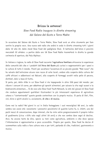 Drizza le antenne! 
Slow Food Radio inaugura in diretta streaming 
dal Salone del Gusto e Terra Madre 
In occasione del Salone del Gusto e Terra Madre, Slow Food avrà un altro strumento per fare 
sentire la propria voce. Una nuova web radio che andrà in onda in diretta streaming tutti i giorni 
dalle 12 alle 22, dallo stand Slow Food del padiglione Oval. Il battesimo dell’etere è previsto 
mercoledì 22 ottobre: a partire dalle ore 18 Slow Food Radio trasmetterà in diretta la grande 
cerimonia di apertura, dal Pala Alpitour. 
In italiano e inglese, la radio di Slow Food racconta l’agricoltura familiare attraverso le esperienze 
delle comunità del cibo e i prodotti dell’Arca del Gusto più curiosi e rappresentativi per i paesi e 
le culture di tutto il mondo. Pronti per ascoltare l’avventura di un piccolo grande “Noè russo” che 
ha salvato dall’estinzione alcune rare razze di oche locali, andare alla scoperta della cultura dei 
caffè africani e addentrarsi nei Balcani, alla scoperta di formaggi avvolti nella pelle di pecora, 
distillati, dolci a base di frutta. 
Si parla, poi, delle sfide in cui Slow Food si sta impegnando in oltre 150 paesi del mondo: per 
ridurre i consumi di carne, per abbattere gli sprechi alimentari, per salvare la vita negli oceani e la 
biodiversità alimentare… Si dà voce allo Slow Food Youth Network, la rete dei giovani di Slow Food 
che conduce appuntamenti quotidiani illustrandoci le più interessanti esperienze di agricoltura 
urbana e “contaminando” questo grande contenitore con la propria musica. Si parla di libri, film, 
vini, birre e spiriti alcolici e, ovviamente, di cibo e di musica. 
Come mai la radio? Nei giorni in cui in Italia festeggiamo i suoi meravigliosi 90 anni, la radio 
sembra non avere età: nonostante i pronostici pessimistici di qualche lustro fa, è, infatti, uno dei 
pochi mezzi di comunicazione, dopo internet, che ha visto salire progressivamente il proprio indice 
di gradimento (circa +15% solo negli ultimi 10 anni) e che non sembra dare segni di declino. 
Anzi, ha ancora tanto da dire, specie su temi come agricoltura, ambiente e cibo dove spesso 
l’informazione è approssimativa e poco accessibile. Proprio per questo, Slow Food ha deciso di 
scommettere sulla radio e fare cultura vera e per tutti, parlando di cibo, tradizioni, gastronomia e 
musica. 
 