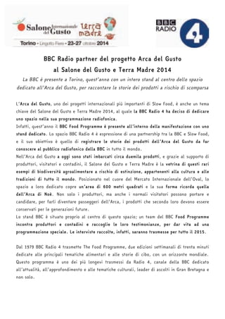 BBC Radio partner del progetto Arca del Gusto 
al Salone del Gusto e Terra Madre 2014 
La BBC è presente a Torino, quest’anno con un intero stand al centro dello spazio 
dedicato all’Arca del Gusto, per raccontare le storie dei prodotti a rischio di scomparsa 
L’Arca del Gusto, uno dei progetti internazionali più importanti di Slow Food, è anche un tema 
chiave del Salone del Gusto e Terra Madre 2014, al quale la BBC Radio 4 ha deciso di dedicare 
uno spazio nella sua programmazione radiofonica. 
Infatti, quest’anno il BBC Food Programme è presente all’interno della manifestazione con uno 
stand dedicato. Lo spazio BBC Radio 4 è espressione di una partnership tra la BBC e Slow Food, 
e il suo obiettivo è quello di registrare le storie dei prodotti dell’Arca del Gusto da far 
conoscere al pubblico radiofonico della BBC in tutto il mondo. 
Nell’Arca del Gusto a oggi sono stati imbarcati circa duemila prodotti, e grazie al supporto di 
produttori, visitatori e contadini, il Salone del Gusto e Terra Madre è la vetrina di questi rari 
esempi di biodiversità agroalimentare a rischio di estinzione, appartenenti alla cultura e alle 
tradizioni di tutto il mondo. Posizionato nel cuore del Mercato Internazionale dell’Oval, lo 
spazio a loro dedicato copre un’area di 600 metri quadrati e la sua forma ricorda quella 
dell’Arca di Noè. Non solo i produttori, ma anche i normali visitatori possono portare e 
candidare, per farli diventare passeggeri dell’Arca, i prodotti che secondo loro devono essere 
conservati per le generazioni future. 
Lo stand BBC è situato proprio al centro di questo spazio; un team del BBC Food Programme 
incontra produttori e contadini e raccoglie le loro testimonianze, per dar vita ad una 
programmazione speciale. Le interviste raccolte, infatti, saranno trasmesse per tutto il 2015. 
Dal 1979 BBC Radio 4 trasmette The Food Programme, due edizioni settimanali di trenta minuti 
dedicate alle principali tematiche alimentari e alle storie di cibo, con un orizzonte mondiale. 
Questo programma è uno dei più longevi trasmessi da Radio 4, canale della BBC dedicato 
all’attualità, all’approfondimento e alle tematiche culturali, leader di ascolti in Gran Bretagna e 
non solo. 
 