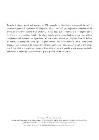 Durante i cinque giorni dell’evento, la BBC raccoglie testimonianze provenienti da tutti i 
continenti, grazie alla presenza di delegati da oltre 150 Paesi, per registrare e trasmettere la 
storia, le proprietà e qualità di un prodotto, i motivi della sua scomparsa, e il suo legame con il 
territorio e le tradizioni locali. Ascoltare queste storie permetterà di avere una visione 
complessiva dei problemi che riguardano l’attuale sistema alimentare: la produzione sostenibile 
di carne, la scomparsa delle api, la problematica dell’accaparramento delle terre (land 
grabbing) dei territori delle popolazioni indigene, così come i cambiamenti sociali e ambientali 
che i contadini e i produttori stanno affrontando in tutto il mondo e che stanno mettendo 
seriamente a rischio la sopravvivenza di queste piccole realtà produttive. 
Per maggiori informazioni contattare: 
℅ Slow Food Paola Nano, +39 329 8321285 p.nano@slowfood.it Sharon Aknin, +39 3274737220 s.aknin@slowfood.it 
c/o Regione Piemonte: Tel. +39 011 4322549 donatella.actis@regione.piemonte.it 
c/o Comune di Torino: Tel. +39 011 4423605 gianni.ferrero@comune.torino.it 
 