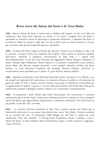 Breve storia del Salone del Gusto e di Terra Madre 
1996 - Nasce il Salone del Gusto a Torino nella ex-fabbrica del Lingotto. A dieci anni dalla sua 
fondazione, Slow Food Italia organizza un evento in cui lancia il progetto Arca del Gusto e 
sperimenta un innovativo format di educazione e promozione alimentare: i Laboratori del Gusto. È 
un’edizione ridotta nei numeri e negli spazi ma per la prima volta un evento fieristico si occupa, 
per vocazione, delle piccole produzioni agricole e alimentari. 
1998 – Il Salone del Gusto sceglie la formula del mercato, l’incontro tra chi produce il cibo e chi 
lo consuma, e occupa l’intera area espositiva del Lingotto. Viene sancita la vocazione mondiale 
dell’evento, ospitando il Congresso Internazionale di Slow Food e i grandi nomi 
dell’enogastronomia: tra gli altri, Paul Pontallier del leggendario Château Margaux a Bordeaux, il 
leader mondiale degli homebrewer, Charlie Papazian, e un giovane e promettente cuoco catalano, 
Ferran Adrià. Nel Mercato vengono presentati i primi prodotti imbarcati sull’Arca del Gusto 
italiana. La visita dell’allora Presidente del Consiglio, Massimo D’Alema, costituisce un 
riconoscimento senza precedenti per il settore. È, quasi inatteso, boom di pubblico. 
2000 – Debuttano nel Mercato i primi 90 Presìdi Slow Food italiani, che danno il via ufficiale a uno 
dei progetti più importanti dell’associazione. La crescente affluenza di pubblico e di attenzione da 
parte dei media di tutto il mondo consacra l’evento come punto di riferimento irrinunciabile per 
l’enogastronomia di qualità. I giurati e i vincitori della prima edizione del Premio Slow Food per la 
biodiversità (celebrato a Bologna) visitano il Salone e lo “contaminano” irreversibilmente. 
2002 - Si presentano i primi Presìdi Slow Food internazionali, che testimoniano il carattere 
radicalmente glocal di Slow Food. L’educazione alimentare diventa lo scheletro di tutto il progetto 
Salone del Gusto: ogni appuntamento, degustazione o conferenza contribuisce a fare dell’evento la 
più grande “scuola del cibo” al mondo. 
2004 – La crescente diffusione planetaria di Slow Food e quattro edizioni del Premio per la 
biodiversità confluiscono in una nuova rivoluzionaria idea: nasce Terra Madre, l’incontro mondiale 
tra le comunità del cibo. Vi partecipano 5000 delegati da 130 Paesi in quella che viene 
ribattezzata “l’Onu dei contadini”. Il Principe Carlo d’Inghilterra chiude il meeting e visita il 
Salone del Gusto. Il boom mediatico della manifestazione supera i confini nazionali e raggiunge i 
cinque continenti. 
 