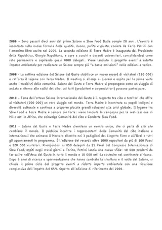 2006 – Sono passati dieci anni dal primo Salone e Slow Food Italia compie 20 anni. L’evento è 
incentrato sulla nuova formula della qualità, buono, pulito e giusto, coniata da Carlo Petrini con 
l’omonimo libro uscito nel 2005. La seconda edizione di Terra Madre è inaugurata dal Presidente 
della Repubblica, Giorgio Napolitano, e apre a cuochi e docenti universitari, consolidandosi come 
rete permanente e ospitando quasi 7000 delegati. Viene lanciato il progetto eventi a ridotto 
impatto ambientale per realizzare un Salone sempre più “a basse emissioni” nelle edizioni a venire. 
2008 - La settima edizione del Salone del Gusto stabilisce un nuovo record di visitatori (180 000) 
e rafforza il legame con Terra Madre. Il meeting si allarga ai giovani e ospita per la prima volta 
anche i musicisti delle comunità. Salone del Gusto e Terra Madre si propongono come un viaggio di 
andata e ritorno alle radici del cibo, cui tutti (produttori e co-produttori) possono partecipare. 
2010 – Tema dell’ottavo Salone Internazionale del Gusto è il rapporto tra cibo e territori che offre 
ai visitatori (200 000) un vero viaggio nel mondo. Terra Madre è incentrata su popoli indigeni e 
diversità culturale e continua a proporre piccole grandi soluzioni alla crisi globale. Il legame tra 
Slow Food e Terra Madre è sempre più forte: viene lanciata la campagna per la realizzazione di 
Mille orti in Africa, che coinvolge Comunità del cibo e Condotte Slow Food. 
2012 - Salone del Gusto e Terra Madre diventano un evento unico, che ci parla di cibi che 
cambiano il mondo. Il pubblico incontra i rappresentanti delle Comunità del cibo italiane e 
internazionali che animano il Mercato allestito nei 3 padiglioni del Lingotto Fiere e all’Oval e tutti 
gli appuntamenti in programma. È l’edizione dei record: oltre 1000 espositori da più di 100 Paesi 
e 220 000 visitatori. Rivolgendosi ai 650 delegati da 95 Paesi del Congresso Internazionale di 
Slow Food, ospiti negli stessi giorni a Torino, Petrini lancia una nuova sfida: 10 000 prodotti da 
far salire nell’Arca del Gusto in tutto il mondo e 10 000 orti da costruire nel continente africano. 
Dopo 6 anni di ricerca e sperimentazione che hanno cambiato la struttura e il volto del Salone, si 
chiude il primo ciclo del progetto eventi a ridotto impatto ambientale con una riduzione 
complessiva dell’impatto del 65% rispetto all’edizione di riferimento del 2006. 
 