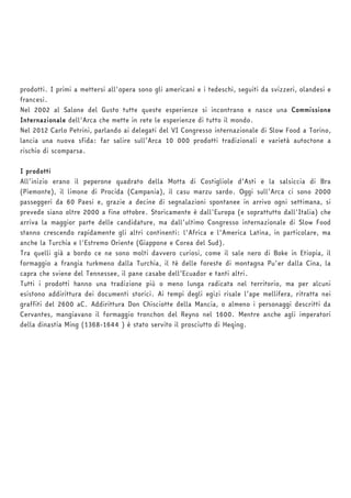 prodotti. I primi a mettersi all'opera sono gli americani e i tedeschi, seguiti da svizzeri, olandesi e 
francesi. 
Nel 2002 al Salone del Gusto tutte queste esperienze si incontrano e nasce una Commissione 
Internazionale dell'Arca che mette in rete le esperienze di tutto il mondo. 
Nel 2012 Carlo Petrini, parlando ai delegati del VI Congresso internazionale di Slow Food a Torino, 
lancia una nuova sfida: far salire sull’Arca 10 000 prodotti tradizionali e varietà autoctone a 
rischio di scomparsa. 
I prodotti 
All’inizio erano il peperone quadrato della Motta di Costigliole d’Asti e la salsiccia di Bra 
(Piemonte), il limone di Procida (Campania), il casu marzu sardo. Oggi sull’Arca ci sono 2000 
passeggeri da 60 Paesi e, grazie a decine di segnalazioni spontanee in arrivo ogni settimana, si 
prevede siano oltre 2000 a fine ottobre. Storicamente è dall'Europa (e soprattutto dall'Italia) che 
arriva la maggior parte delle candidature, ma dall’ultimo Congresso internazionale di Slow Food 
stanno crescendo rapidamente gli altri continenti: l'Africa e l'America Latina, in particolare, ma 
anche la Turchia e l'Estremo Oriente (Giappone e Corea del Sud). 
Tra quelli già a bordo ce ne sono molti davvero curiosi, come il sale nero di Boke in Etiopia, il 
formaggio a frangia turkmeno dalla Turchia, il tè delle foreste di montagna Pu'er dalla Cina, la 
capra che sviene del Tennessee, il pane casabe dell’Ecuador e tanti altri. 
Tutti i prodotti hanno una tradizione più o meno lunga radicata nel territorio, ma per alcuni 
esistono addirittura dei documenti storici. Ai tempi degli egizi risale l’ape mellifera, ritratta nei 
graffiti del 2600 aC. Addirittura Don Chisciotte della Mancia, o almeno i personaggi descritti da 
Cervantes, mangiavano il formaggio tronchon del Reyno nel 1600. Mentre anche agli imperatori 
della dinastia Ming (1368-1644 ) è stato servito il prosciutto di Heqing. 
 