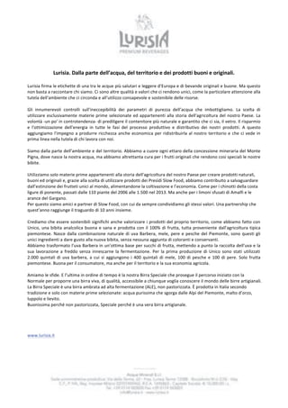 Lurisia. 
Dalla 
parte 
dell’acqua, 
del 
territorio 
e 
dei 
prodotti 
buoni 
e 
originali. 
Lurisia 
firma 
le 
etichette 
di 
una 
tra 
le 
acque 
più 
salutari 
e 
leggere 
d’Europa 
e 
di 
bevande 
originali 
e 
buone. 
Ma 
questo 
non 
basta 
a 
raccontare 
chi 
siamo. 
Ci 
sono 
altre 
qualità 
e 
valori 
che 
ci 
rendono 
unici, 
come 
la 
particolare 
attenzione 
alla 
tutela 
dell'ambiente 
che 
ci 
circonda 
e 
all’utilizzo 
consapevole 
e 
sostenibile 
delle 
risorse. 
Gli 
innumerevoli 
controlli 
sull'ineccepibilità 
dei 
parametri 
di 
purezza 
dell’acqua 
che 
imbottigliamo. 
La 
scelta 
di 
utilizzare 
esclusivamente 
materie 
prime 
selezionate 
ed 
appartenenti 
alla 
storia 
dell'agricoltura 
del 
nostro 
Paese. 
La 
volontà 
-­‐un 
po' 
in 
controtendenza-­‐ 
di 
prediligere 
il 
contenitore 
più 
naturale 
e 
garantito 
che 
ci 
sia, 
il 
vetro. 
Il 
risparmio 
e 
l'ottimizzazione 
dell'energia 
in 
tutte 
le 
fasi 
del 
processo 
produttivo 
e 
distributivo 
dei 
nostri 
prodotti. 
A 
questo 
aggiungiamo 
l'impegno 
a 
produrre 
ricchezza 
anche 
economica 
per 
ridistribuirla 
al 
nostro 
territorio 
e 
che 
ci 
vede 
in 
prima 
linea 
nella 
tutela 
di 
chi 
lavora 
con 
noi. 
Siamo 
dalla 
parte 
dell’ambiente 
e 
del 
territorio. 
Abbiamo 
a 
cuore 
ogni 
ettaro 
della 
concessione 
mineraria 
del 
Monte 
Pigna, 
dove 
nasce 
la 
nostra 
acqua, 
ma 
abbiamo 
altrettanta 
cura 
per 
i 
frutti 
originali 
che 
rendono 
così 
speciali 
le 
nostre 
bibite. 
Utilizziamo 
solo 
materie 
prime 
appartenenti 
alla 
storia 
dell'agricoltura 
del 
nostro 
Paese 
per 
creare 
prodotti 
naturali, 
buoni 
ed 
originali 
e, 
grazie 
alla 
scelta 
di 
utilizzare 
prodotti 
dei 
Presìdi 
Slow 
Food, 
abbiamo 
contribuito 
a 
salvaguardare 
dall’estinzione 
dei 
frutteti 
unici 
al 
mondo, 
alimentandone 
la 
coltivazione 
e 
l’economia. 
Come 
per 
i 
chinotti 
della 
costa 
ligure 
di 
ponente, 
passati 
dalle 
110 
piante 
del 
2006 
alle 
1.500 
nel 
2013. 
Ma 
anche 
per 
i 
limoni 
sfusati 
di 
Amalfi 
e 
le 
arance 
del 
Gargano. 
Per 
questo 
siamo 
amici 
e 
partner 
di 
Slow 
Food, 
con 
cui 
da 
sempre 
condividiamo 
gli 
stessi 
valori. 
Una 
partnership 
che 
quest’anno 
raggiunge 
il 
traguardo 
di 
10 
anni 
insieme. 
Crediamo 
che 
essere 
sostenibili 
significhi 
anche 
valorizzare 
i 
prodotti 
del 
proprio 
territorio, 
come 
abbiamo 
fatto 
con 
Unico, 
una 
bibita 
analcolica 
buona 
e 
sana 
e 
prodotta 
con 
il 
100% 
di 
frutta, 
tutta 
proveniente 
dall'agricoltura 
tipica 
piemontese. 
Nasce 
dalla 
combinazione 
naturale 
di 
uva 
Barbera, 
mele, 
pere 
e 
pesche 
del 
Piemonte, 
sono 
questi 
gli 
unici 
ingredienti 
a 
dare 
gusto 
alla 
nuova 
bibita, 
senza 
nessuna 
aggiunta 
di 
coloranti 
e 
conservanti. 
Abbiamo 
trasformato 
l’uva 
Barbera 
in 
un’ottima 
base 
per 
succhi 
di 
frutta, 
mettendo 
a 
punto 
la 
raccolta 
dell’uva 
e 
la 
sua 
lavorazione 
a 
freddo 
senza 
innescarne 
la 
fermentazione. 
Per 
la 
prima 
produzione 
di 
Unico 
sono 
stati 
utilizzati 
2.000 
quintali 
di 
uva 
barbera, 
a 
cui 
si 
aggiungono 
i 
400 
quintali 
di 
mele, 
100 
di 
pesche 
e 
100 
di 
pere. 
Solo 
frutta 
piemontese. 
Buona 
per 
il 
consumatore, 
ma 
anche 
per 
il 
territorio 
e 
la 
sua 
economia 
agricola. 
Amiamo 
le 
sfide. 
E 
l’ultima 
in 
ordine 
di 
tempo 
è 
la 
nostra 
Birra 
Speciale 
che 
prosegue 
il 
percorso 
iniziato 
con 
la 
Normale 
per 
proporre 
una 
birra 
viva, 
di 
qualità, 
accessibile 
a 
chiunque 
voglia 
conoscere 
il 
mondo 
delle 
birre 
artigianali. 
La 
Birra 
Speciale 
è 
una 
birra 
ambrata 
ad 
alta 
fermentazione 
(ALE), 
non 
pastorizzata. 
È 
prodotta 
in 
Italia 
secondo 
tradizione 
e 
solo 
con 
materie 
prime 
selezionate: 
acqua 
purissima 
che 
sgorga 
dalle 
Alpi 
del 
Piemonte, 
malto 
d’orzo, 
luppolo 
e 
lievito. 
Buonissima 
perché 
non 
pastorizzata, 
Speciale 
perché 
è 
una 
vera 
birra 
artigianale. 
www.lurisia.it 
 