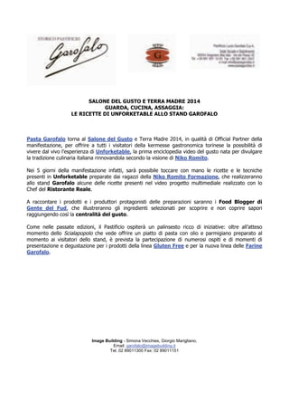 SALONE DEL GUSTO E TERRA MADRE 2014 
GUARDA, CUCINA, ASSAGGIA: 
LE RICETTE DI UNFORKETABLE ALLO STAND GAROFALO 
Pasta Garofalo torna al Salone del Gusto e Terra Madre 2014, in qualità di Official Partner della 
manifestazione, per offrire a tutti i visitatori della kermesse gastronomica torinese la possibilità di 
vivere dal vivo l’esperienza di Unforketable, la prima enciclopedia video del gusto nata per divulgare 
la tradizione culinaria italiana rinnovandola secondo la visione di Niko Romito. 
Nei 5 giorni della manifestazione infatti, sarà possibile toccare con mano le ricette e le tecniche 
presenti in Unforketable preparate dai ragazzi della Niko Romito Formazione, che realizzeranno 
allo stand Garofalo alcune delle ricette presenti nel video progetto multimediale realizzato con lo 
Chef del Ristorante Reale. 
A raccontare i prodotti e i produttori protagonisti delle preparazioni saranno i Food Blogger di 
Gente del Fud, che illustreranno gli ingredienti selezionati per scoprire e non coprire sapori 
raggiungendo così la centralità del gusto. 
Come nelle passate edizioni, il Pastificio ospiterà un palinsesto ricco di iniziative: oltre all’atteso 
momento dello Scialapopolo che vede offrire un piatto di pasta con olio e parmigiano preparato al 
momento ai visitatori dello stand, è prevista la partecipazione di numerosi ospiti e di momenti di 
presentazione e degustazione per i prodotti della linea Gluten Free e per la nuova linea delle Farine 
Garofalo. 
Image Building - Simona Vecchies, Giorgio Marigliano, 
Email: garofalo@imagebuilding.it 
Tel. 02 89011300 Fax: 02 89011151 
 