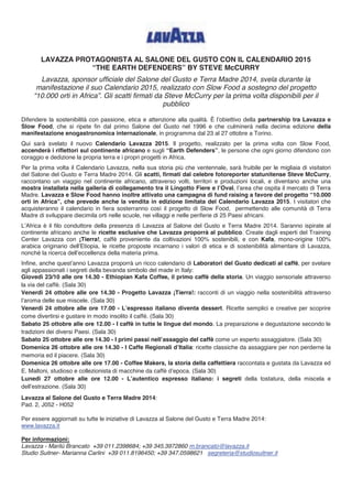 LAVAZZA PROTAGONISTA AL SALONE DEL GUSTO CON IL CALENDARIO 2015 
“THE EARTH DEFENDERS” BY STEVE McCURRY 
Lavazza, sponsor ufficiale del Salone del Gusto e Terra Madre 2014, svela durante la 
manifestazione il suo Calendario 2015, realizzato con Slow Food a sostegno del progetto 
“10.000 orti in Africa”. Gli scatti firmati da Steve McCurry per la prima volta disponibili per il 
pubblico 
Difendere la sostenibilità con passione, etica e attenzione alla qualità. È l’obiettivo della partnership tra Lavazza e 
Slow Food, che si ripete fin dal primo Salone del Gusto nel 1996 e che culminerà nella decima edizione della 
manifestazione enogastronomica internazionale, in programma dal 23 al 27 ottobre a Torino. 
Qui sarà svelato il nuovo Calendario Lavazza 2015. Il progetto, realizzato per la prima volta con Slow Food, 
accenderà i riflettori sul continente africano e sugli “Earth Defenders”, le persone che ogni giorno difendono con 
coraggio e dedizione la propria terra e i propri progetti in Africa. 
Per la prima volta il Calendario Lavazza, nella sua storia più che ventennale, sarà fruibile per le migliaia di visitatori 
del Salone del Gusto e Terra Madre 2014. Gli scatti, firmati dal celebre fotoreporter statunitense Steve McCurry, 
raccontano un viaggio nel continente africano, attraverso volti, territori e produzioni locali, e diventano anche una 
mostra installata nella galleria di collegamento tra il Lingotto Fiere e l’Oval, l’area che ospita il mercato di Terra 
Madre. Lavazza e Slow Food hanno inoltre attivato una campagna di fund raising a favore del progetto “10.000 
orti in Africa”, che prevede anche la vendita in edizione limitata del Calendario Lavazza 2015. I visitatori che 
acquisteranno il calendario in fiera sosterranno così il progetto di Slow Food, permettendo alle comunità di Terra 
Madre di sviluppare diecimila orti nelle scuole, nei villaggi e nelle periferie di 25 Paesi africani. 
L’Africa è il filo conduttore della presenza di Lavazza al Salone del Gusto e Terra Madre 2014. Saranno ispirate al 
continente africano anche le ricette esclusive che Lavazza proporrà al pubblico. Create dagli esperti del Training 
Center Lavazza con ¡Tierra!, caffè proveniente da coltivazioni 100% sostenibili, e con Kafa, mono-origine 100% 
arabica originario dell’Etiopia, le ricette proposte incarnano i valori di etica e di sostenibilità alimentare di Lavazza, 
nonché la ricerca dell’eccellenza della materia prima. 
Infine, anche quest’anno Lavazza proporrà un ricco calendario di Laboratori del Gusto dedicati al caffè, per svelare 
agli appassionati i segreti della bevanda simbolo del made in Italy: 
Giovedì 23/10 alle ore 14.30 - Ethiopian Kafa Coffee, il primo caffè della storia. Un viaggio sensoriale attraverso 
la via del caffè. (Sala 30) 
Venerdì 24 ottobre alle ore 14.30 - Progetto Lavazza ¡Tierra!: racconti di un viaggio nella sostenibilità attraverso 
l’aroma delle sue miscele. (Sala 30) 
Venerdì 24 ottobre alle ore 17.00 - L’espresso italiano diventa dessert. Ricette semplici e creative per scoprire 
come divertirsi e gustare in modo insolito il caffè. (Sala 30) 
Sabato 25 ottobre alle ore 12.00 - I caffè in tutte le lingue del mondo. La preparazione e degustazione secondo le 
tradizioni dei diversi Paesi. (Sala 30) 
Sabato 25 ottobre alle ore 14.30 - I primi passi nell’assaggio del caffè come un esperto assaggiatore. (Sala 30) 
Domenica 26 ottobre alle ore 14.30 - I Caffe Regionali d’Italia: ricette classiche da assaggiare per non perderne la 
memoria ed il piacere. (Sala 30) 
Domenica 26 ottobre alle ore 17.00 - Coffee Makers, la storia della caffettiera raccontata e gustata da Lavazza ed 
E. Maltoni, studioso e collezionista di macchine da caffè d’epoca. (Sala 30) 
Lunedì 27 ottobre alle ore 12.00 - L’autentico espresso italiano: i segreti della tostatura, della miscela e 
dell’estrazione. (Sala 30) 
Lavazza al Salone del Gusto e Terra Madre 2014: 
Pad. 2, J052 - H052 
Per essere aggiornati su tutte le iniziative di Lavazza al Salone del Gusto e Terra Madre 2014: 
www.lavazza.it 
Per informazioni: 
Lavazza - Marilù Brancato +39 011.2398684; +39 345.3972860 m.brancato@lavazza.it 
Studio Suitner- Marianna Carlini +39 011.8196450; +39 347.0598621 segreteria@studiosuitner.it 
 