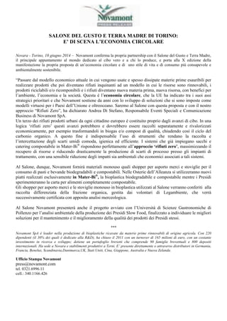 SALONE DEL GUSTO E TERRA MADRE DI TORINO: 
E’ DI SCENA L’ECONOMIA CIRCOLARE 
Novara - Torino, 10 giugno 2014 – Novamont conferma la propria partnership con il Salone del Gusto e Terra Madre, 
il principale appuntamento al mondo dedicato al cibo vero e a chi lo produce, e porta alla X edizione della 
manifestazione la propria proposta di un’economia circolare e di uno stile di vita e di consumo più consapevole e 
ambientalmente sostenibile. 
“Passare dal modello economico attuale in cui vengono usate e spesso dissipate materie prime esauribili per 
realizzare prodotti che poi diventano rifiuti inquinanti ad un modello in cui le risorse sono rinnovabili, i 
prodotti riciclabili e/o ricomponibili e i rifiuti diventano nuova materia prima, nuova risorsa, con benefici per 
l’ambiente, l’economia e la società. Questa è l’economia circolare, che la UE ha indicato tra i suoi assi 
strategici prioritari e che Novamont sostiene da anni con lo sviluppo di soluzioni che si sono imposte come 
modelli virtuosi per i Paesi dell’Unione e oltreoceano. Saremo al Salone con questa proposta e con il nostro 
approccio “Rifiuti Zero”, ha dichiarato Andrea Di Stefano, Responsabile Eventi Speciali e Comunicazione 
Business di Novamont SpA. 
Un terzo dei rifiuti prodotti urbani da ogni cittadino europeo è costituito proprio dagli avanzi di cibo. In una 
logica ‘rifiuti zero’ questi avanzi potrebbero e dovrebbero essere raccolti separatamente e rivalorizzati 
economicamente, per esempio trasformandoli in biogas e/o compost di qualità, chiudendo così il ciclo del 
carbonio organico. A questo fine è indispensabile l’uso di strumenti che rendano la raccolta e 
l’intercettazione degli scarti umidi comoda, igienica ed efficiente. I sistemi che già impiegano sacchi e 
catering compostabile in Mater-Bi® rispondono perfettamente all’approccio ‘rifiuti zero’, massimizzando il 
recupero di risorse e riducendo drasticamente la produzione di scarti di processo presso gli impianti di 
trattamento, con una sensibile riduzione degli impatti sia ambientali che economici associati a tali sistemi. 
Al Salone, dunque, Novamont fornirà materiali monouso quali shopper per asporto merci e stoviglie per il 
consumo di pasti e bevande biodegradabili e compostabili. Nelle Osterie dell’Alleanza si utilizzeranno nuovi 
piatti realizzati esclusivamente in Mater-Bi®, la bioplastica biodegradabile e compostabile mentre i Presidi 
sperimenteranno la carta per alimenti completamente compostabile. 
Gli shopper per asporto merci e le stoviglie monouso in bioplastica utilizzati al Salone verranno conferiti alla 
raccolta differenziata della frazione organica, gestita dai volontari di Legambiente, che verrà 
successivamente certificata con apposita analisi merceologica. 
Al Salone Novamont presenterà anche il progetto avviato con l’Università di Scienze Gastronomiche di 
Pollenzo per l’analisi ambientale della produzione dei Presìdi Slow Food, finalizzato a individuare le migliori 
soluzioni per il mantenimento e il miglioramento della qualità dei prodotti dei Presidi stessi. 
*** 
Novamont SpA è leader nella produzione di bioplastiche ricavate da materie prime rinnovabili di origine agricola. Con 220 
dipendenti (il 30% dei quali è dedicato alla R&D), ha chiuso il 2011 con un turnover di 165 milioni di euro, con un costante 
investimento in ricerca e sviluppo; detiene un portafoglio brevetti che comprende 90 famiglie brevettuali e 800 depositi 
internazionali. Ha sede a Novara e stabilimenti produttivi a Terni. E’ presente direttamente o attraverso distributori in Germania, 
Francia, Benelux, Scandinavia,Danimarca,UK, Stati Uniti, Cina, Giappone, Australia e Nuova Zelanda. 
Ufficio Stampa Novamont 
press@novamont.com 
tel. 0321.6996.11 
cell.: 340.1166.426 
 