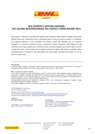 Global Express Communications DHL Global Head Office 
Fritz-Erler-Strasse 5 
53113 Bonn 
Germany 
Phone +49 (0)228 182-60309 
Fax +49 (0)228 182-30454 
1/1 
DHL EXPRESS È OFFICIAL PARTNER 
DEL SALONE INTERNAZIONALE DEL GUSTO E TERRA MADRE 2014 
DHL Express conferma la centralità del settore food all’interno della propria strategia, diventando 
Official Partner del Salone del Gusto e ponendosi quindi al fianco di tutte le aziende e i produttori 
che vogliono esportare le loro eccellenze nel mondo. Grazie alla capillarità del suo network, 
l’expertise e le soluzioni specifiche messe a punto per il settore alimentare, DHL Express sta già 
lavorando con l’organizzazione per consentire anche ai piccoli produttori provenienti dalle zone più 
remote del mondo, di presenziare con le proprie eccellenze al Salone. DHL Express condivide inoltre 
la filosofia green e l’attenzione alla sostenibilità che sono proprie del Salone del Gusto e di cui lei 
stessa si fa portavoce. 
DHL Express 
L’azienda è leader mondiale nel trasporto espresso internazionale. Parte del Gruppo Deutsche Post DHL, DHL Express è 
specializzata nella consegna di documenti e merci urgenti in oltre 220 paesi in tutto il mondo. 
DHL – La società di logistica mondiale 
DHL è leader mondiale del settore della logistica e opera nei diversi mercati: dalle spedizioni espresse internazionali, al 
cargo aereo e marittimo, trasporto via strada e ferrovia, soluzioni di logistica e servizi postali. Un network globale di oltre 
220 paesi e territori con circa 285.000 dipendenti in tutto il mondo offrono servizi di alta qualità e conoscenza locale, in 
grado di soddisfare le diverse richieste della filiera delle imprese. 
La responsabilità sociale è parte integrante la strategia di DHL, che è costantemente impegnato in progetti di tutela 
ambientale, emergenze umanitarie e istruzione. 
DHL è parte di Deutsche Post DHL. Il Gruppo ha registrato nel 2013 un fatturato di oltre 55 miliardi di euro. 
PER INFORMAZIONI SUI SERVIZI DHL: 
Sito Internet DHL: www.dhl.it 
Piattaforma d’informazione DHLLive: http://www.dhllive.com/ 
Canali social di DHL: https://www.facebook.com/DHLExpressItaly - http://www.twitter.com/DHLExpressItaly - 
http://pinterest.com/dhlexpressitaly - http://www.youtube.com/user/DHLExpressItaly?feature=watch 
CONTATTI: 
DHL Express (Italy) srl H+K Strategies 
Federica Colombo – federica.colombo@hkstrategies.com 
Mobile: 335.64.17.881 – Tel. 02/31914.269 
Elena Pellerito – elena.pellerito@dhl.com Elena Visentini – elena.visentini@hkstrategies.com 
Mobile: 348.53.25.029 - Tel. 02/5757.21 Mobile: 344 01.41.092 - Tel. 02/31914.287 
 