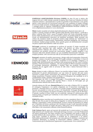 Sponsor tecnici 
__________________________________ 
UNIPOLSAI ASSICURAZIONI Divisione UNIPOL da oltre 20 anni si dedica alle 
esigenze dei soci e delle aziende associate al sistema Slow Food con l’obiettivo di offrire 
soluzioni esclusive e personalizzate in grado di garantire il loro benessere. Con questo 
spirito è stata rinnovata la Convenzione assicurativa: per soddisfare al meglio i bisogni 
di sicurezza degli associati, rendendo ogni scelta più semplice e vantaggiosa. Scopri tutti 
i vantaggi presso le Agenzie UNIOPOLSAI ASSICURAZIONI Divisione UNIPOL su 
www.unipolsaiassicurazioni.it e www.slowfood.it. 
Miele è leader mondiale nel settore degli elettrodomestici altamente innovativi e di 
qualità. L’azienda, fondata nel 1899 e guidata dalla filosofia "Immer Besser", condivide a 
pieno i principi Slow Food e sposa il progetto Salone del Gusto diventando partner 
tecnico della manifestazione con un’innovativa gamma di prodotti dedicati alla cucina. 
Grazie ad elettrodomestici innovativi ed altamente tecnologici, Miele permette una 
cottura che mantiene intatte le proprietà nutritive degli alimenti per "trasformare" in 
maniera ottimale la materia prima, rispettandola. Soluzioni intelligenti, che consentono 
di ottenere risultati sempre perfetti, senza sprechi grazie ad elettrodomestici concepiti 
nel pieno rispetto dell’ambiente e delle sue risorse. 
De’Longhi: trasforma la quotidianità in qualcosa di speciale. E’ leader mondiale nel 
mercato delle macchine per caffè espresso, del comfort ed attiva nel piccolo 
elettrodomestico dedicato alla cucina e alla cura della casa. Attenta a migliorare il 
quotidiano con prodotti vincenti per innovazione, design e qualità, progetta e crea 
soluzioni dalla forte identità italiana con una sensibilità internazionale. Soluzioni, non 
semplici prodotti, volti a favorire uno stile di vita domestico piacevole e sostenibile. 
Kenwood: sinonimo di qualità, innovazione e design nella food preparation. Kenwood, 
nel 2001, è entrata a far parte del Gruppo De’Longhi andando a consolidare le linee di 
prodotto del Gruppo. E’ un marchio che racchiude in sé il prestigio, l’eleganza e la 
qualità degli elettrodomestici per eccellenza nella preparazione dei cibi come le kitchen 
machine, i food processori, i frullatori…che sono in grado di offrire il massimo in termini 
di tecnologia, prestazioni, affidabilità e risultati. Ogni suo prodotto, Kenwood lo 
trasforma da un oggetto utile in un’icona di stile come i famosi Kenwood Chef o 
Cooking Chef. 
Braun: design to make a difference. Braun è un marchio tedesco leader e pioniere nella 
produzione di piccoli elettrodomestici, con una storia di successi che può essere 
riassunta in poche parole: innovazioni che cambiano la vita, alta tecnologia tedesca e 
design pioneristico. Prodotto simbolo di Braun è il Minipimer che racchiude in sé le 
caratteristiche uniche e distintive dei prodotti Braun. 
Nel Settembre del 2012 il Gruppo De’Longhi e Procter&Gamble hanno siglato un 
contratto di licenza perpetua del marchio Braun a favore di De’Longhi, per gli 
elettrodomestici dedicati alla cucina e allo stiro. 
Azienda italiana da 190 anni, Bormioli Rocco ha la sua sede a Fidenza (Pr). La capacità 
di coniugare l’esperienza e lo spirito artigianale con il know-how tecnologico ha 
permesso a Bormioli Rocco di diventare un grande gruppo multinazionale, leader di 
mercato nei prodotti in vetro per la casa e la ristorazione. Il Gruppo Bormioli Rocco 
opera su 10 siti produttivi ed esporta l’eccellenza del made in Italy in più di 100 Paesi. 
L’azienda è partner di Slow Food, con cui condivide i principi di valorizzazione delle 
materie prime e il rispetto per l'ambiente; il vetro infatti è un materiale a impatto zero e 
riciclabile al 100%. 
ESMACH produce macchine per la panificazione in serie e panetterie chiavi in mano da 
oltre 40 anni. Da un paio fa anche pizza e baguette. La stessa filosofia Kaizen su cui la 
fabbrica è improntata, è estesa ad EsmachLab, il nuovo concept di panetteria 2.0, ideato 
per il Panettiere di Giorno, quindi per chi il mestiere lo fa già e vuole riprendersi la notte 
e per chi vuole diventare un maker del pane e della pizza. Per la formazione del Day-time 
Baker e dei consumatori, abbiamo creato EsmachAcademy. 
Cuki Cofresco S.p.A. opera sul mercato dei prodotti per la conservazione e la cottura 
degli alimenti con i marchi Cuki e Domopak nel largo consumo e con Cuki Professional 
nel settore professional. Nel largo consumo Cuki e Domopak sono leader in Italia nei 
prodotti dedicati alla conservazione e alla cottura dei cibi: rotoli in alluminio, pellicola, 
carta forno, vaschette in alluminio e sacchetti per la congelazione e la cottura. 
Nell’ambito professionale Cuki propone una vasta gamma di vaschette e contenitori per 
l’industria alimentare, il catering, la ristorazione collettiva pubblica e privata e 
l’autoconsumo per la distribuzione organizzata e le gastronomie. www.comital.com 
 