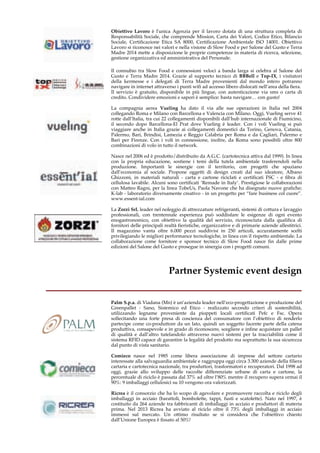 Obiettivo Lavoro è l'unica Agenzia per il lavoro dotata di una struttura completa di 
Responsabilità Sociale, che comprende Mission, Carta dei Valori, Codice Etico, Bilancio 
Sociale, Certificazione Etica SA 8000, Certificazione Ambientale ISO 14001. Obiettivo 
Lavoro si riconosce nei valori e nella visione di Slow Food e per Salone del Gusto e Terra 
Madre 2014 mette a disposizione le proprie competenze in materia di ricerca, selezione, 
gestione organizzativa ed amministrativa del Personale. 
Il connubio tra Slow Food e connessioni veloci a banda larga si celebra al Salone del 
Gusto e Terra Madre 2014. Grazie al supporto tecnico di BBBell e Top-IX, i visitatori 
della kermesse e i delegati di Terra Madre provenienti dal mondo intero potranno 
navigare in internet attraverso i punti wifi ad accesso libero dislocati nell’area della fiera. 
Il servizio è gratuito, disponibile in più lingue, con autenticazione via sms o carta di 
credito. Condividere emozioni e sapori è semplice: basta navigare… con gusto! 
La compagnia aerea Vueling ha dato il via alle sue operazioni in Italia nel 2004 
collegando Roma e Milano con Barcellona e Valencia con Milano. Oggi, Vueling serve 41 
rotte dall’Italia, tra cui 22 collegamenti disponibili dall’hub internazionale di Fiumicino, 
il secondo dopo Barcellona-El Prat dove Vueling è leader. Con i voli Vueling si può 
viaggiare anche in Italia grazie ai collegamenti domestici da Torino, Genova, Catania, 
Palermo, Bari, Brindisi, Lamezia e Reggio Calabria per Roma e da Cagliari, Palermo e 
Bari per Firenze. Con i voli in connessione, inoltre, da Roma sono possibili oltre 800 
combinazioni di volo in tutto il network. 
Nasce nel 2006 ed è prodotto/distribuito da A.G.C. (cartotecnica attiva dal 1999). In linea 
con la propria educazione, sostiene i temi della tutela ambientale trasferendoli nella 
produzione. Importanti le sinergie con il territorio, con progetti che spaziano 
dall’economia al sociale. Propone oggetti di design creati dal suo ideatore, Albano 
Ghizzoni, in materiali naturali - carta e cartone riciclati e certificati FSC - e fibra di 
cellulosa lavabile. Alcuni sono certificati ‘Remade in Italy’. Prestigiose le collaborazioni 
con Matteo Ragni, per la linea TobeUs, Paola Navone che ha disegnato nuove grafiche; 
K-lab - laboratorio diversamente creativo - in un progetto per “fare business col cuore”. 
www.essent-ial.com 
La Zorzi Srl, leader nel noleggio di attrezzature refrigeranti, sistemi di cottura e lavaggio 
professionali, con trentennale esperienza può soddisfare le esigenze di ogni evento 
enogastronomico, con obiettivo la qualità del servizio, riconosciuta dalla qualifica di 
fornitori delle principali realtà fieristiche, organizzative e di primarie aziende allestitrici. 
Il magazzino vanta oltre 6.000 pezzi suddivisi in 250 articoli, accuratamente scelti 
privilegiando le migliori performance tecnologiche, in linea con il rispetto ambientale. La 
collaborazione come fornitore e sponsor tecnico di Slow Food nasce fin dalle prime 
edizioni del Salone del Gusto e prosegue in sinergia con i progetti comuni. 
Partner Systemic event design 
__________________________________ 
Palm S.p.a. di Viadana (Mn) è un’azienda leader nell’eco-progettazione e produzione del 
Greenpallet - Sano, Sistemico ed Etico - realizzato secondo criteri di sostenibilità, 
utilizzando legname proveniente da pioppeti locali certificati Pefc e Fsc. Opera 
sollecitando una forte presa di coscienza del consumatore con l’obiettivo di renderlo 
partecipe come co-produttore da un lato, quindi un soggetto facente parte della catena 
produttiva, consapevole e in grado di riconoscere, scegliere e infine acquistare un pallet 
di qualità e dall’altro tutelandolo attraverso nuovi sistemi per la tracciabilità come il 
sistema RFID capace di garantire la legalità del prodotto ma soprattutto la sua sicurezza 
dal punto di vista sanitario. 
Comieco nasce nel 1985 come libera associazione di imprese del settore cartario 
interessate alla salvaguardia ambientale e raggruppa oggi circa 3.300 aziende della filiera 
cartaria e cartotecnica nazionale, tra produttori, trasformatori e recuperatori. Dal 1998 ad 
oggi, grazie allo sviluppo delle raccolte differenziate urbane di carta e cartone, la 
percentuale di riciclo è passata dal 37% ad oltre l’80% mentre il recupero supera ormai il 
90%: 9 imballaggi cellulosici su 10 vengono ora valorizzati. 
Ricrea è il consorzio che ha lo scopo di agevolare e promuovere raccolta e riciclo degli 
imballaggi in acciaio (barattoli, bombolette, tappi, fusti e scatolette). Nato nel 1997, è 
costituito da 264 aziende tra fabbricanti di imballaggi in acciaio e produttori di materia 
prima. Nel 2013 Ricrea ha avviato al riciclo oltre il 73% degli imballaggi in acciaio 
immessi sul mercato. Un ottimo risultato se si considera che l’obiettivo chiesto 
dall’Unione Europea è fissato al 50%! 
 