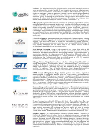 Verallia è uno dei protagonisti nella progettazione e produzione di bottiglie e vasi in 
vetro per alimenti nel mondo. Verallia fa suoi i valori del vetro, un materiale sano, 
naturale, sicuro, ecosostenibile, riutilizzabile, riciclabile al 100% e all’infinito. In grado di 
conservare inalterato il gusto di quello che contiene. Verallia, attenta ad una logica di 
sviluppo sostenibile, da sempre lavora, anche attraverso la consociata Ecoglass, per 
migliorare qualità e quantità del vetro riciclato. Perché riciclare vetro significa non 
aumentare il volume delle discariche, salvaguardare il territorio non estraendo altre 
materie prime, risparmiare energia di fusione e ridurre le emissioni di Co2. 
Sabox progetta e produce GreenboxX®, una linea di packaging e prodotti in cartone 
realizzata riciclando in prossimità la carta della raccolta differenziata di cittadini ed 
aziende. Sabox è un vero e proprio sistema che promuove buone pratiche e diffonde 
modelli di sviluppo sostenibile: la sua divisione di design industriale, Formaperta, 
realizza arredi e allestimenti in cartone ondulato riciclato e certificato FSC® mentre 
Greener Italia, altra società del Gruppo, implementa progetti di sostenibilità per aziende 
ed eventi. Sabox è Partner Ambientale di Slow Food dal 2012 e con la linea GreenboxX® 
contribuisce anche alla realizzazione dei progetti della Fondazione Slow Food per la 
Biodiversità. 
I tessuti EverGreen per la stampa digitale sono prodotti dalla Dickson Coatings, azienda 
francese che dal 1831 sviluppa tessuti tecnici industriali per applicazioni di ogni genere. I 
supporti EverGreen sono i primi al mondo nel loro campo di utilizzo (striscioni, 
pubblicità, decorazione, comunicazione esterna) a essere certificati ISO14040-14044 per il 
basso impatto ambientale nel loro intero ciclo di vita. Hanno ricevuto anche la 
certificazione tedesca Oeko-tex per le sostanze nocive. 
Royal Philips Electronics, è una società diversificata nel campo della salute e del 
benessere, il cui obiettivo è migliorare la vita dei consumatori con le sue continue 
innovazioni nel campo dell’healthcare, del consumer lifestyle e dell’illuminazione. Il 
nostro settore Lighting è la più grande azienda di illuminazione del mondo, attiva nel 
settore professionale e in quello domestico ed è sempre più leader nel grande processo di 
trasformazione che l’industria della luce sta vivendo grazie ai LED. Per maggiori 
informazioni, consultare il sito www.philips.it/newscenter . 
Il Gruppo Torinese Trasporti, azienda leader nel settore del trasporto pubblico, è il terzo 
gruppo per dimensioni in Italia: gestisce la linea 1 della metropolitana e la rete urbana e 
suburbana di Torino, il trasporto in altre province piemontesi, due linee ferroviarie, 
noleggi, servizi turistici e parcheggi. La tutela dell’ambiente è per GTT un impegno 
concreto. Per migliorare l’aria e la qualità delle nostre città, il gruppo ha investito in 
maniera importante nell’acquisto di autobus a metano e a basso impatto ambientale. 
SMAT, Società Metropolitana Acque Torino, gestisce reti idriche, impianti di 
potabilizzazione e trattamento d’acque reflue fra i più grandi e tecnologicamente 
avanzati in Europa. SMAT opera nel rispetto dei principi di sostenibilità ambientale in 
tutto il ciclo produttivo facendo ricorso a sistemi a basso impatto, al recupero e riutilizzo 
delle materie prime e alla produzione di energia da fonti rinnovabili. L’azienda sostiene 
interventi didattici e campagne di comunicazione finalizzate al corretto uso della risorsa 
idrica e in particolare a promuovere il consumo dell’acqua del rubinetto come bevanda. 
Al Salone Smat fornisce l’acqua salubre e potabile di rete. 
Compass Group, leader mondiale dei servizi di supporto, è dotata di un’organizzazione 
tecnico-operativa in linea con la Certificazione ISO 14001, di cui è titolare. In particolare è 
specializzata nell’attività di gestione e raccolta rifiuti, con specifiche autorizzazioni al 
trasporto di tutte le tipologie di rifiuto e alla gestione di impianti di selezione. Compass 
Group offre al Salone il know how mirato alla migliore gestione dei rifiuti, fornendo il 
proprio contributo al conseguimento dell’obiettivo di riduzione dell’impatto ambientale, 
migliorando i risultati ottenuti nelle precedenti edizioni relativamente alla raccolta 
differenziata. 
Da quest’anno partner ambientale del Salone del Gusto e Terra Madre, Iveco Bus è un 
marchio di CNH Industrial N.V., uno dei leader globali nel settore dei capital goods. 
Protagonista del trasporto pubblico e tra i principali produttori di autobus in Europa. Per 
il Salone Iveco Bus mette a disposizione dell’organizzazione i propri minibus turistici a 
basso impatto ambientale che forniranno un servizio navetta per tutto il periodo 
dell’evento. Del Gruppo CNH Industrial, anche Iveco è Main Partner del progetto 
“10.000 orti in Africa” della Fondazione Slow Food per la Biodiversità, attivato nel 2013. 
Seag/Bus Company è un’azienda leader nel settore del trasporto pubblico. Gestisce tra le 
Provincie di Cuneo e Torino 10 milioni Km tra servizi urbani, extraurbani e noleggio. La 
tutela dell’ambiente è per il gruppo un impegno concreto fatto di azioni e linee guida per 
misurare il proprio percorso nella tutela dell’ambiente. Incentiva il proprio personale 
tramite corsi di formazione, benefit economici e tecnologia a bordo ad una guida volta 
alla riduzione dei consumi. Questa politica ha permesso negli anni una riduzione del 
25% di carburante. Nell’anno 2012 il gruppo ha acquistato 45 bus Euro 5 EEV, ovvero 
“Enhanced Environmentally friendly Vehicles” lo standard piu rigido per le emissioni 
inquinanti. 
 