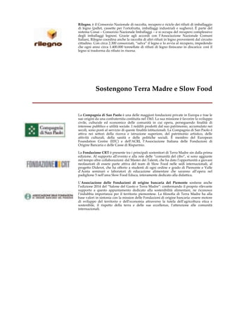Rilegno, è il Consorzio Nazionale di raccolta, recupero e riciclo dei rifiuti di imballaggio 
di legno (pallet, cassette per l’ortofrutta, imballaggi industriali e sughero). È parte del 
sistema Conai – Consorzio Nazionale Imballaggi – e si occupa del recupero complessivo 
degli imballaggi legnosi. Grazie agli accordi con l’Associazione Nazionale Comuni 
Italiani, Rilegno coordina anche la raccolta di altri rifiuti in legno provenienti dal circuito 
cittadino. Con circa 2.300 consorziati, “salva” il legno e lo avvia al recupero, impedendo 
che ogni anno circa 1.400.000 tonnellate di rifiuti di legno finiscano in discarica: così il 
legno si trasforma da rifiuto in risorsa. 
Sostengono Terra Madre e Slow Food 
__________________________________ 
La Compagnia di San Paolo è una delle maggiori fondazioni private in Europa e trae le 
sue origini da una confraternita costituita nel 1563. La sua missione è favorire lo sviluppo 
civile, culturale ed economico delle comunità in cui opera, perseguendo finalità di 
interesse pubblico e utilità sociale. I redditi prodotti dal suo patrimonio, accumulato nei 
secoli, sono posti al servizio di queste finalità istituzionali. La Compagnia di San Paolo è 
attiva nei settori della ricerca e istruzione superiore, del patrimonio artistico, delle 
attività culturali, della sanità e delle politiche sociali. È membro del European 
Foundation Centre (EFC) e dell’ACRI, l’Associazione Italiana delle Fondazioni di 
Origine Bancaria e delle Casse di Risparmio. 
La Fondazione CRT è presente tra i principali sostenitori di Terra Madre sin dalla prima 
edizione. Al supporto all’evento e alla rete delle “comunità del cibo”, si sono aggiunte 
nel tempo altre collaborazioni: dal Master dei Talenti, che ha dato l’opportunità a giovani 
neolaureati di essere parte attiva del team di Slow Food nelle sedi internazionali, al 
progetto Diderot, che ha offerto a studenti di ogni ordine e grado di Piemonte e Valle 
d’Aosta seminari e laboratori di educazione alimentare che saranno all’opera nel 
padiglione 5 nell’area Slow Food Educa, interamente dedicato alla didattica. 
L’Associazione delle Fondazioni di origine bancaria del Piemonte sostiene anche 
l’edizione 2014 del “Salone del Gusto e Terra Madre”: confermando il proprio rilevante 
supporto a questo appuntamento dedicato alla sostenibilità alimentare, ne riconosce 
l’indubbia importanza per il territorio piemontese. La filosofia di Terra Madre ha alla 
base valori in sintonia con la mission delle Fondazioni di origine bancaria: essere motore 
di sviluppo del territorio e dell’economia attraverso la tutela dell’agricoltura etica e 
sostenibile, il rispetto della terra e delle sue eccellenze, l’attenzione alle comunità 
internazionali. 
