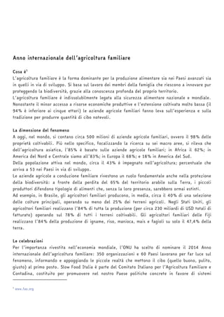 Anno internazionale dell’agricoltura familiare 
Cosa è1 
L’agricoltura familiare è la forma dominante per la produzione alimentare sia nei Paesi avanzati sia 
in quelli in via di sviluppo. Si basa sul lavoro dei membri della famiglia che riescono a innovare pur 
proteggendo la biodiversità, grazie alla conoscenza profonda del proprio territorio. 
L’agricoltura familiare è indissolubilmente legata alla sicurezza alimentare nazionale e mondiale. 
Nonostante il minor accesso a risorse economiche produttive e l’estensione coltivata molto bassa (il 
94% è inferiore ai cinque ettari) le aziende agricole familiari fanno leva sull’esperienza e sulla 
tradizione per produrre quantità di cibo notevoli. 
La dimensione del fenomeno 
A oggi, nel mondo, si contano circa 500 milioni di aziende agricole familiari, ovvero il 98% delle 
proprietà coltivabili. Più nello specifico, focalizzando la ricerca su sei macro aree, si rileva che 
dell’agricoltura asiatica, l’85% è basato sulle aziende agricole familiari; in Africa il 62%; in 
America del Nord e Centrale siamo all’83%; in Europa il 68%; e 18% in America del Sud. 
Della popolazione attiva nel mondo, circa il 43% è impegnato nell’agricoltura; percentuale che 
arriva a 53 nei Paesi in via di sviluppo. 
Le aziende agricole a conduzione familiare rivestono un ruolo fondamentale anche nella protezione 
della biodiversità: a fronte della perdita del 65% del territorio arabile sulla Terra, i piccoli 
produttori difendono tipologie di alimenti che, senza la loro presenza, sarebbero ormai estinti. 
Ad esempio, in Brasile, gli agricoltori familiari producono, in media, circa il 40% di una selezione 
delle colture principali, operando su meno del 25% dei terreni agricoli. Negli Stati Uniti, gli 
agricoltori familiari realizzano l’84% di tutta la produzione (per circa 230 miliardi di USD totali di 
fatturato) operando sul 78% di tutti i terreni coltivabili. Gli agricoltori familiari delle Fiji 
realizzano l’84% della produzione di igname, riso, manioca, mais e fagioli su solo il 47,4% della 
terra. 
Le celebrazioni 
Per l’importanza rivestita nell’economia mondiale, l’ONU ha scelto di nominare il 2014 Anno 
internazionale dell’agricoltura familiare: 350 organizzazioni e 60 Paesi lavorano per far luce sul 
fenomeno, informando e appoggiando le piccole realtà che mettono il cibo (quello buono, pulito, 
giusto) al primo posto. Slow Food Italia è parte del Comitato Italiano per l’Agricoltura Familiare e 
Contadina, costituito per promuovere nel nostro Paese politiche concrete in favore di sistemi 
1 www.fao.org 
 