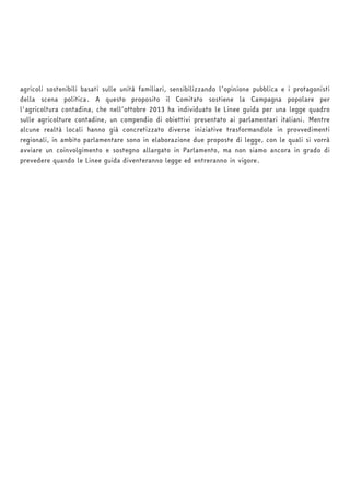 agricoli sostenibili basati sulle unità familiari, sensibilizzando l’opinione pubblica e i protagonisti 
della scena politica. A questo proposito il Comitato sostiene la Campagna popolare per 
l'agricoltura contadina, che nell’ottobre 2013 ha individuato le Linee guida per una legge quadro 
sulle agricolture contadine, un compendio di obiettivi presentato ai parlamentari italiani. Mentre 
alcune realtà locali hanno già concretizzato diverse iniziative trasformandole in provvedimenti 
regionali, in ambito parlamentare sono in elaborazione due proposte di legge, con le quali si vorrà 
avviare un coinvolgimento e sostegno allargato in Parlamento, ma non siamo ancora in grado di 
prevedere quando le Linee guida diventeranno legge ed entreranno in vigore. 
 