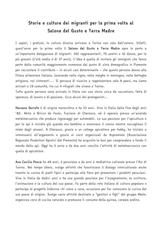 Storie e culture dei migranti per la prima volta al 
Salone del Gusto e Terra Madre 
I sapori, i profumi, le culture diverse arrivano a Torino non solo dall’estero. Infatti, 
quest’anno per la prima volta il Salone del Gusto e Terra Madre apre le porte a 
un’importante delegazione di migranti: 102 rappresentanti, 70 uomini e 32 donne, per lo 
più giovani (l’età media è di 37 anni). L’idea è quella di invitare gli immigrati che fanno 
parte delle comunità maggiormente numerose dal punto di vista demografico in Piemonte 
per raccontare il contributo – in alcuni casi determinante – che queste persone danno alla 
filiera alimentare italiana, lavorando nelle vigne, nelle malghe in montagna, nelle botteghe 
artigiane, nei ristoranti…. Si pensava di riuscire a rappresentare solo 8 paesi, ma siamo 
arrivati a 19 comunità, tra cui 4 rifugiati che vivono a Torino. 
Tutte queste persone sono arrivate in Italia con una storia unica da raccontare, fatta di 
speranza, di lavoro e di passione. Ecco alcuni dei protagonisti… 
Hassane Serrafe è di origine marocchina e ha 53 anni. Vive in Italia dalla fine degli anni 
‘80. Abita a Bricco de Faule, frazione di Cherasco, ed è operaio presso un’azienda 
metalmeccanica che produce ingranaggi per automobili. La sua passione per l’apicultura e 
per le api è iniziata già quando era bambino e osservava il nonno mentre raccoglieva il 
miele dagli alveari. A Cherasco, grazie a un collega apicoltore per hobby, ha iniziato a 
interessarsi all’argomento e grazie ai corsi organizzati da Aspromiele (Associazione 
Regionale Produttori Apistici del Piemonte) ha acquisito le basi per comprendere a fondo il 
mondo delle api. Oggi ha 5 arnie e da due anni concilia l’attività di metalmeccanico con 
quella di apicoltore. 
Ana Cecilia Ponce ha 48 anni, è peruviana e da anni è mediatrice culturale presso l’Asl di 
Torino. Nel tempo libero, svolge attività che favoriscono il dialogo interculturale anche 
tramite la cucina di piatti tipici e partecipa alle fiere per presentare i prodotti peruviani. 
Vive in Italia da dodici anni e ha una grande passione per l’insegnamento, la scrittura, 
l’animazione e la cultura del suo paese. Fa parte della rete italiana di cultura popolare e 
partecipa al progetto Indovina chi viene a cena, occasione per far conoscere la cucina del 
suo paese di origine. Svolge varie attività destinate a "genitori e figli" del gruppo Abele, 
organizza corsi di cucina naturale e promuove il consumo della quinoa, cereale andino. 
 