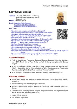 Curriculum Vitae of Loay E. George
Update date: April-09, 2020 1
Loay Edwar George
Address: University of Information Technology
Al-Nidhal Street - University Campus
Baghdad, Iraq.
Phone: +9647902234325
Email: loayedwar57@yahoo.com
loayedwar57@scbaghdad.edu.iq
loayedwar57@cs.uobaghdad.edu.iq
Web Sites:
https://www.researchgate.net/profile/Loay_George/info
https://scholar.google.com/citations?user=LVgfNWIAAAAJ&hl=en
https://www.linkedin.com/in/loay-george-28848016
http://www.scopus.com/authid/detail.uri?authorId=35810114800
https://orcid.org/0000-0001-9028-0816
https://www.semanticscholar.org/author/Loay-E.-George/2464543
https://publons.com/researcher/1584233/loay-edwar-george/
Identifiers: Web of Science ResearcherID S-6596-2019
http://isbn.directory/search/loay_e._george
https://independent.academia.edu/LoayGeorge
http://www.amazon.com/Loay-George/e/B00L2EXGC2
https://www.abebooks.com/book-search/author/loay-e-george/
https://www.amazon.com/s?ie=UTF8&page=1&rh=n%3A283155%2Cp_27%3ALoay%20E
.George
https://www.facebook.com/loay.george http://livedna.net/?dna=964.19208
Academic Degree
 Ph.D. In Digital Image Processing, College of Science, Baghdad University, Baghdad,
Iraq (1997). Thesis title is "New Coding Methods for Compressing Remotely Sensed
Images".
 M. Sc. In Theoretical Physics, College of Science, Baghdad University, Baghdad, Iraq
(1983). Dissertation title is "The Calculation of Work Function and its Temperature
Dependency Using Finite Step Model and Linear Potential Model ".
 B. Sc. in Physics, College of Science, Baghdad University, Baghdad, Iraq (1979).
Research Interests
 Digital video, image and audio compression techniques (transform coding, fractals,
wavelet…).
 Information hiding in Multimedia (image, audio video).
 Biometrics for computer security applications (fingerprint, hand geometry, Palm, Iris,
Retina).
 Computer Vision (including textural analysis, image classification and segmentation) for
remote sensing and biomedical applications.
 Image retrieval systems.
 GIS and GPS applications.
 