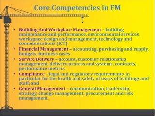 Core Competencies in FM
• Building And Workplace Management – building
maintenance and performance, environmental services,
workspace design and management, technology and
communications (ICT)
• Financial Management – accounting, purchasing and supply,
budgets, business cases
• Service Delivery – account/customer relationship
management, delivery process and systems, contracts,
performance metrics
• Compliance – legal and regulatory requirements, in
particular for the health and safety of users of buildings and
staff; and
• General Management – communication, leadership,
strategy, change management, procurement and risk
management.
 