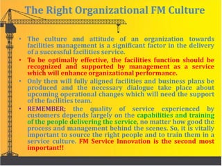 The Right Organizational FM Culture
• The culture and attitude of an organization towards
facilities management is a significant factor in the delivery
of a successful facilities service.
• To be optimally effective, the facilities function should be
recognized and supported by management as a service
which will enhance organizational performance.
• Only then will fully aligned facilities and business plans be
produced and the necessary dialogue take place about
upcoming operational changes which will need the support
of the facilities team.
• REMEMBER; the quality of service experienced by
customers depends largely on the capabilities and training
of the people delivering the service, no matter how good the
process and management behind the scenes. So, it is vitally
important to source the right people and to train them in a
service culture. FM Service Innovation is the second most
important!!
 
