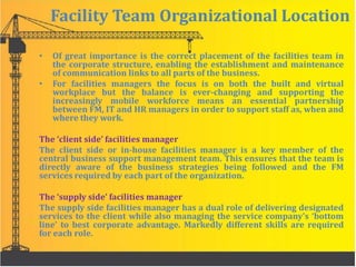 Facility Team Organizational Location
• Of great importance is the correct placement of the facilities team in
the corporate structure, enabling the establishment and maintenance
of communication links to all parts of the business.
• For facilities managers the focus is on both the built and virtual
workplace but the balance is ever-changing and supporting the
increasingly mobile workforce means an essential partnership
between FM, IT and HR managers in order to support staff as, when and
where they work.
The ‘client side’ facilities manager
The client side or in-house facilities manager is a key member of the
central business support management team. This ensures that the team is
directly aware of the business strategies being followed and the FM
services required by each part of the organization.
The ‘supply side’ facilities manager
The supply side facilities manager has a dual role of delivering designated
services to the client while also managing the service company’s ‘bottom
line’ to best corporate advantage. Markedly different skills are required
for each role.
 