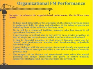 Organizational FM Performance
In order to enhance the organizational performance, the facilities team
needs;
• To have good links with, or be a member of, the strategy forming group
to understand fully the aims and objectives of the whole organization
including those of the individual business units.
• To be led by a respected facilities manager who has access to all
operational business units
• A mechanism to ‘unload’ day to day activity to a service provider, so
that strategic, corporate focused activities can continue unhindered
• A link to financial planning so that project business cases can be
‘tested’ and performance metrics and benchmarking objectively
carried through
• A good dialogue with the core support teams and, ideally, an agreement
that the facilities manager will take a lead role in organization-wide
projects; and
• The support of the finance and operational teams when the annual
planning and budget discussions take place, to ensure mutually
supportive strategies and operational plans are developed.
 