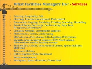 What Facilities Managers Do? - Services
• Catering, Hospitality, Cafe
• Cleaning, Internal and external, Pest control
• Documents, Copying, Archiving, Printing, Scanning, Shredding
• Front of House, Concierge, Conferencing, Help desk,
Reception, Switchboard
• Logistics, Vehicles, Consumable supplies
• Maintenance, Fabric, Landscaping
• M&E, Air con., Fire alarms, Lifts, Lighting, UPS systems
• Security, Access control, Alarms, CCTV, Asset tagging,
Information security, Security sweeps
• Staff welfare, Crèche, Gym, Medical Centre, Sports facilities,
Staff shop
• Telecoms, Mobiles
• Utility supplies, Water treatment
• Waste management
• Workplace, Space allocation, Churn, desk
 