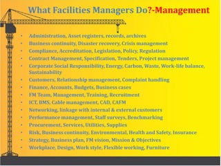 What Facilities Managers Do?-Management
• Administration, Asset registers, records, archives
• Business continuity, Disaster recovery, Crisis management
• Compliance, Accreditation, Legislation, Policy, Regulation
• Contract Management, Specification, Tenders, Project management
• Corporate Social Responsibility, Energy, Carbon, Waste, Work-life balance,
Sustainability
• Customers, Relationship management, Complaint handling
• Finance, Accounts, Budgets, Business cases
• FM Team, Management, Training, Recruitment
• ICT, BMS, Cable management, CAD, CAFM
• Networking, linkage with internal & external customers
• Performance management, Staff surveys, Benchmarking
• Procurement, Services, Utilities, Supplies
• Risk, Business continuity, Environmental, Health and Safety, Insurance
• Strategy, Business plan, FM vision, Mission & Objectives
• Workplace, Design, Work style, Flexible working, Furniture
 