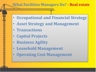 What Facilities Managers Do? - Real estate
• Occupational and Financial Strategy
• Asset Strategy and Management
• Transactions
• Capital Projects
• Business Agility
• Leasehold Management
• Operating Cost Management
 