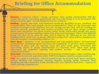Briefing for Office Accommodation
• Business - Corporate culture – image, operation, style, quality, sustainability. Will the
design and use be a branding opportunity and if so what image is to be portrayed? The
balance must be right – not too flashy, but not too ‘ordinary’.
• Building - Quality and style, environmental standards, flexibility in use, condition and
maintainability. How many people can be accommodated? What are the timescales and
numbers of people in the business over the strategy period? How will the building be
serviced, security maintained, and services provided, and are there design problems
which need resolution? Are there security issues locally which affect design and access
arrangements? Does the building comply with all present legislation? What is the BREEAM
rating and what can be done (at what cost) to improve its ‘efficiency in use’. Will the
building will be rated from an energy efficiency perspective?, what will its compliance be
with the occupier’s sustainability policies?, etc.
• Work Space - Numbers to be accommodated and type/quality/space/ environmental
requirements. Circulation space, furniture and equipment, IT services, space standards,
flexibility of space and use, meeting room and quiet room space. Communal and
networking spaces at group, departmental or corporate level. What work group
adjacencies are required? Catering and welfare services – will child-care be
required/provided?
• Work Style - Flexibility of work delivery, desk sharing, breakout space, video conferencing,
‘bring your own device’, paperless office, VOIP technologies, anytime, anyplace policies.
• Staff - Do I want to work here – what is needed to get me to work here? Space, furniture,
welfare facilities and standards, catering, location, parking, public transport, local
shopping and other amenities. Is this location safe? Can I afford to work here – expense of
travel, parking, shopping, etc.?
 