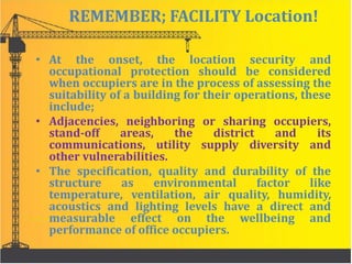 REMEMBER; FACILITY Location!
• At the onset, the location security and
occupational protection should be considered
when occupiers are in the process of assessing the
suitability of a building for their operations, these
include;
• Adjacencies, neighboring or sharing occupiers,
stand-off areas, the district and its
communications, utility supply diversity and
other vulnerabilities.
• The specification, quality and durability of the
structure as environmental factor like
temperature, ventilation, air quality, humidity,
acoustics and lighting levels have a direct and
measurable effect on the wellbeing and
performance of office occupiers.
 