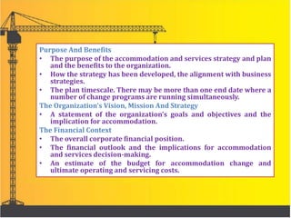 Purpose And Benefits
• The purpose of the accommodation and services strategy and plan
and the benefits to the organization.
• How the strategy has been developed, the alignment with business
strategies.
• The plan timescale. There may be more than one end date where a
number of change programs are running simultaneously.
The Organization’s Vision, Mission And Strategy
• A statement of the organization’s goals and objectives and the
implication for accommodation.
The Financial Context
• The overall corporate financial position.
• The financial outlook and the implications for accommodation
and services decision-making.
• An estimate of the budget for accommodation change and
ultimate operating and servicing costs.
 