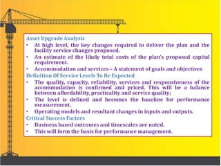 Asset Upgrade Analysis
• At high level, the key changes required to deliver the plan and the
facility service changes proposed.
• An estimate of the likely total costs of the plan’s proposed capital
requirement.
• Accommodation and services – A statement of goals and objectives
Definition Of Service Levels To Be Expected
• The quality, capacity, reliability, services and responsiveness of the
accommodation is confirmed and priced. This will be a balance
between affordability, practicality and service quality;
• The level is defined and becomes the baseline for performance
measurement.
• Operating models and resultant changes in inputs and outputs.
Critical Success Factors
• Business based outcomes and timescales are noted.
• This will form the basis for performance management.
 