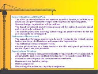 Resource Implication Of The Plan
• The effect on accommodation and services as well as finance, IT and HR to be
noted and this provides further input to the capital and operating plans.
• Revenue budget implications will be outlined.
• The broad investment and divestment plan will be outlined, capitals spend
and returns to be estimated.
• The overall approach to sourcing, outsourcing and procurement to be set out
as a strategy to be investigated.
Performance Measurement
• The agreed performance measures to be used relating to the critical success
factors and those of all business units across the organization.
• The performance measurement system.
• Current performance as a base measure and the anticipated performance
review steps as the plan proceeds.
Organizational Structure
• The senior corporate manager responsible for space and services is identified
along with the real estate and facilities structure, roles and responsibilities.
• Process for overall space and services structure reviews.
• Governance and decision taking.
• Data management.
• Resourcing allocations and capacity management.
 