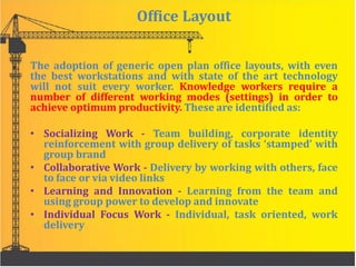 Office Layout
The adoption of generic open plan office layouts, with even
the best workstations and with state of the art technology
will not suit every worker. Knowledge workers require a
number of different working modes (settings) in order to
achieve optimum productivity. These are identified as:
• Socializing Work - Team building, corporate identity
reinforcement with group delivery of tasks ‘stamped’ with
group brand
• Collaborative Work - Delivery by working with others, face
to face or via video links
• Learning and Innovation - Learning from the team and
using group power to develop and innovate
• Individual Focus Work - Individual, task oriented, work
delivery
 