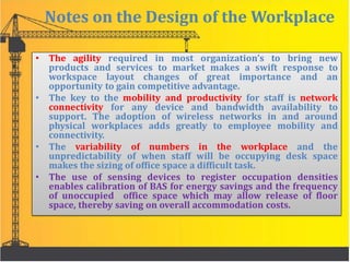 Notes on the Design of the Workplace
• The agility required in most organization’s to bring new
products and services to market makes a swift response to
workspace layout changes of great importance and an
opportunity to gain competitive advantage.
• The key to the mobility and productivity for staff is network
connectivity for any device and bandwidth availability to
support. The adoption of wireless networks in and around
physical workplaces adds greatly to employee mobility and
connectivity.
• The variability of numbers in the workplace and the
unpredictability of when staff will be occupying desk space
makes the sizing of office space a difficult task.
• The use of sensing devices to register occupation densities
enables calibration of BAS for energy savings and the frequency
of unoccupied office space which may allow release of floor
space, thereby saving on overall accommodation costs.
 